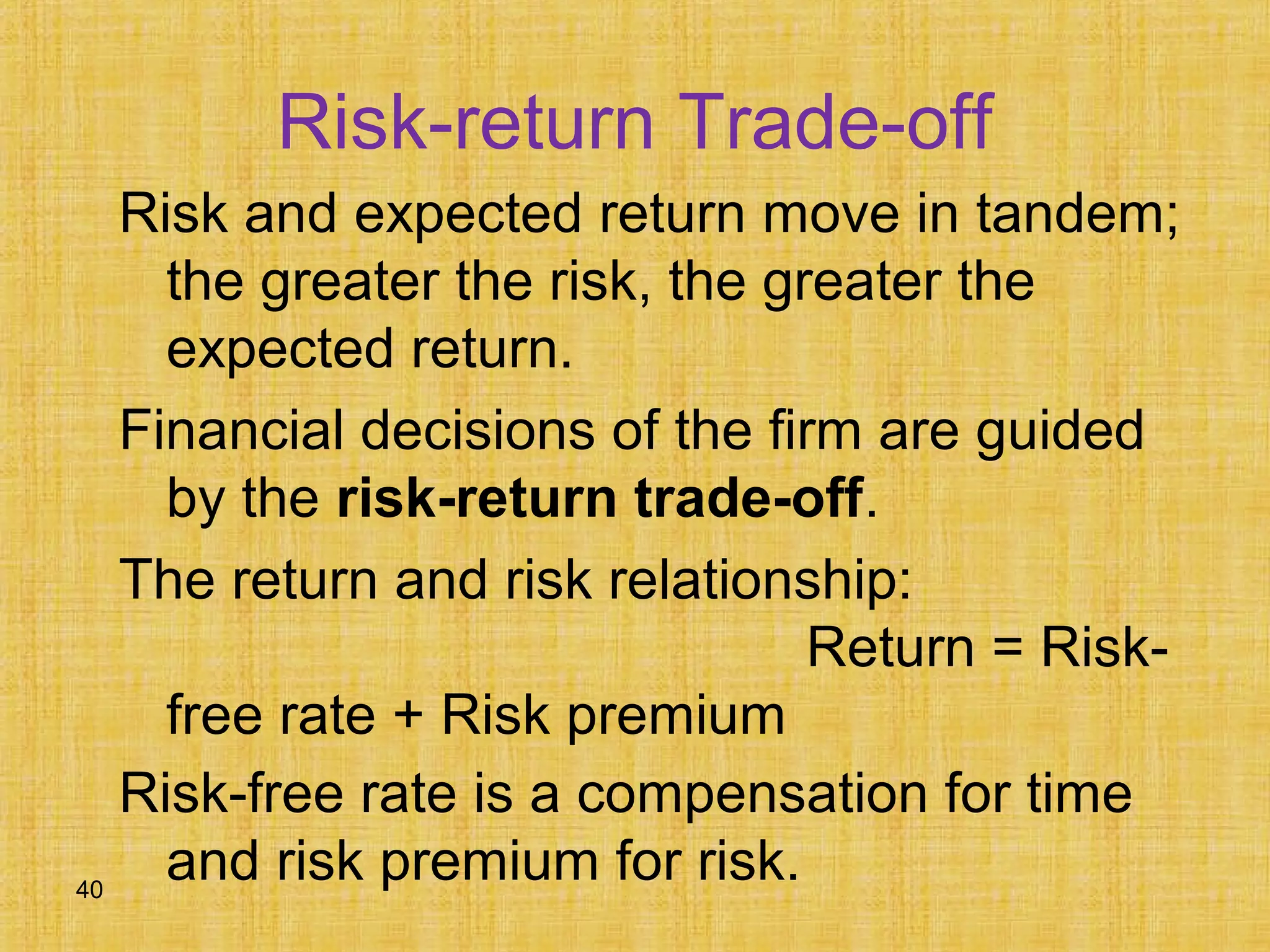 40
Risk-return Trade-off
Risk and expected return move in tandem;
the greater the risk, the greater the
expected return.
Financial decisions of the firm are guided
by the risk-return trade-off.
The return and risk relationship:
Return = Risk-
free rate + Risk premium
Risk-free rate is a compensation for time
and risk premium for risk.
 
