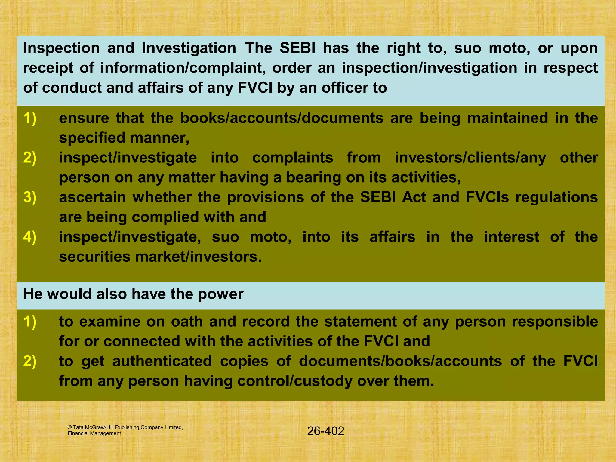 © Tata McGraw-Hill Publishing Company Limited,
Financial Management 26-402
Inspection and Investigation The SEBI has the right to, suo moto, or upon
receipt of information/complaint, order an inspection/investigation in respect
of conduct and affairs of any FVCI by an officer to
1) ensure that the books/accounts/documents are being maintained in the
specified manner,
2) inspect/investigate into complaints from investors/clients/any other
person on any matter having a bearing on its activities,
3) ascertain whether the provisions of the SEBI Act and FVCIs regulations
are being complied with and
4) inspect/investigate, suo moto, into its affairs in the interest of the
securities market/investors.
He would also have the power
1) to examine on oath and record the statement of any person responsible
for or connected with the activities of the FVCI and
2) to get authenticated copies of documents/books/accounts of the FVCI
from any person having control/custody over them.
 
