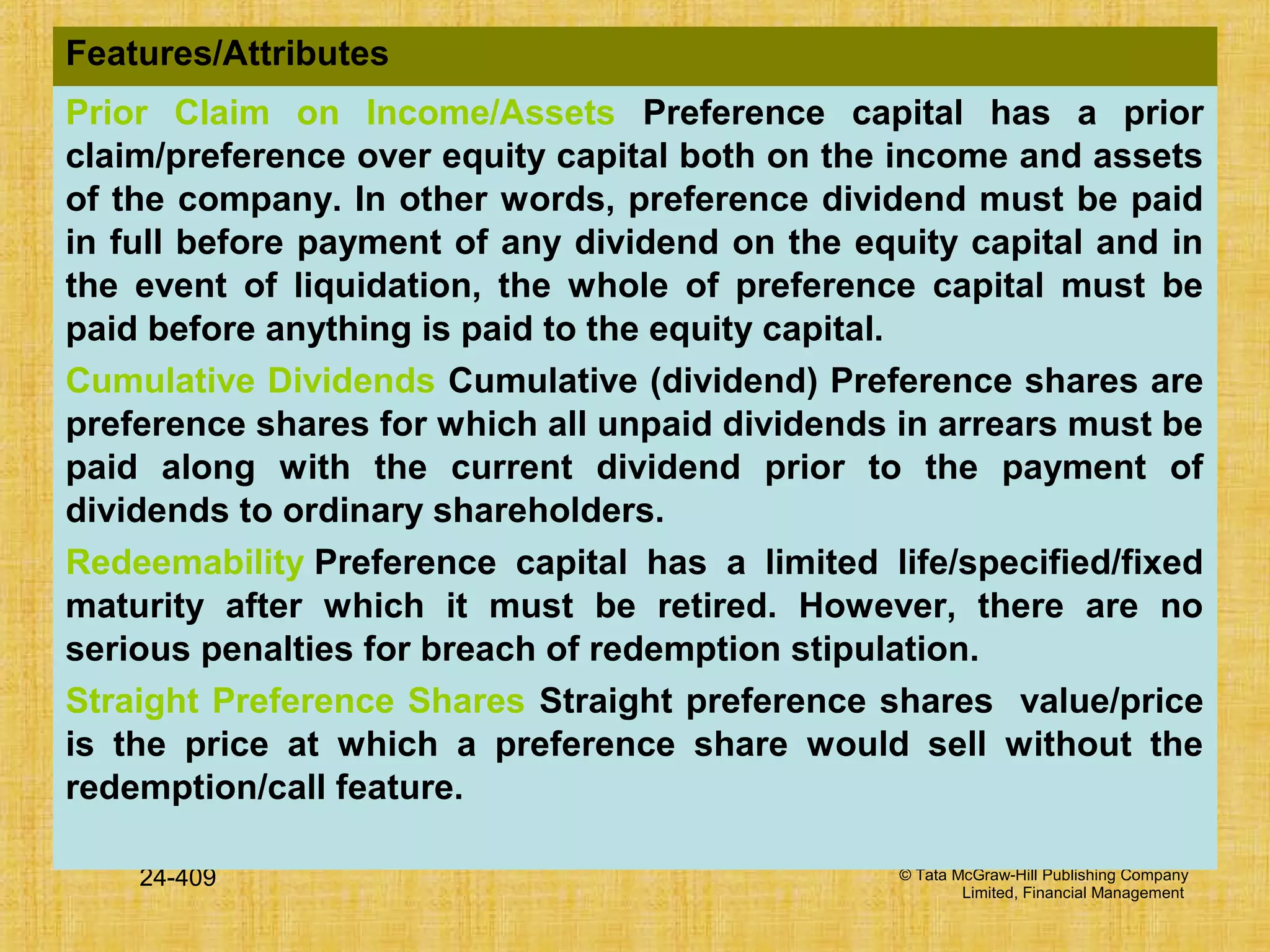 © Tata McGraw-Hill Publishing Company
Limited, Financial Management
24-409
Features/Attributes
Prior Claim on Income/Assets Preference capital has a prior
claim/preference over equity capital both on the income and assets
of the company. In other words, preference dividend must be paid
in full before payment of any dividend on the equity capital and in
the event of liquidation, the whole of preference capital must be
paid before anything is paid to the equity capital.
Cumulative Dividends Cumulative (dividend) Preference shares are
preference shares for which all unpaid dividends in arrears must be
paid along with the current dividend prior to the payment of
dividends to ordinary shareholders.
Redeemability Preference capital has a limited life/specified/fixed
maturity after which it must be retired. However, there are no
serious penalties for breach of redemption stipulation.
Straight Preference Shares Straight preference shares value/price
is the price at which a preference share would sell without the
redemption/call feature.
 