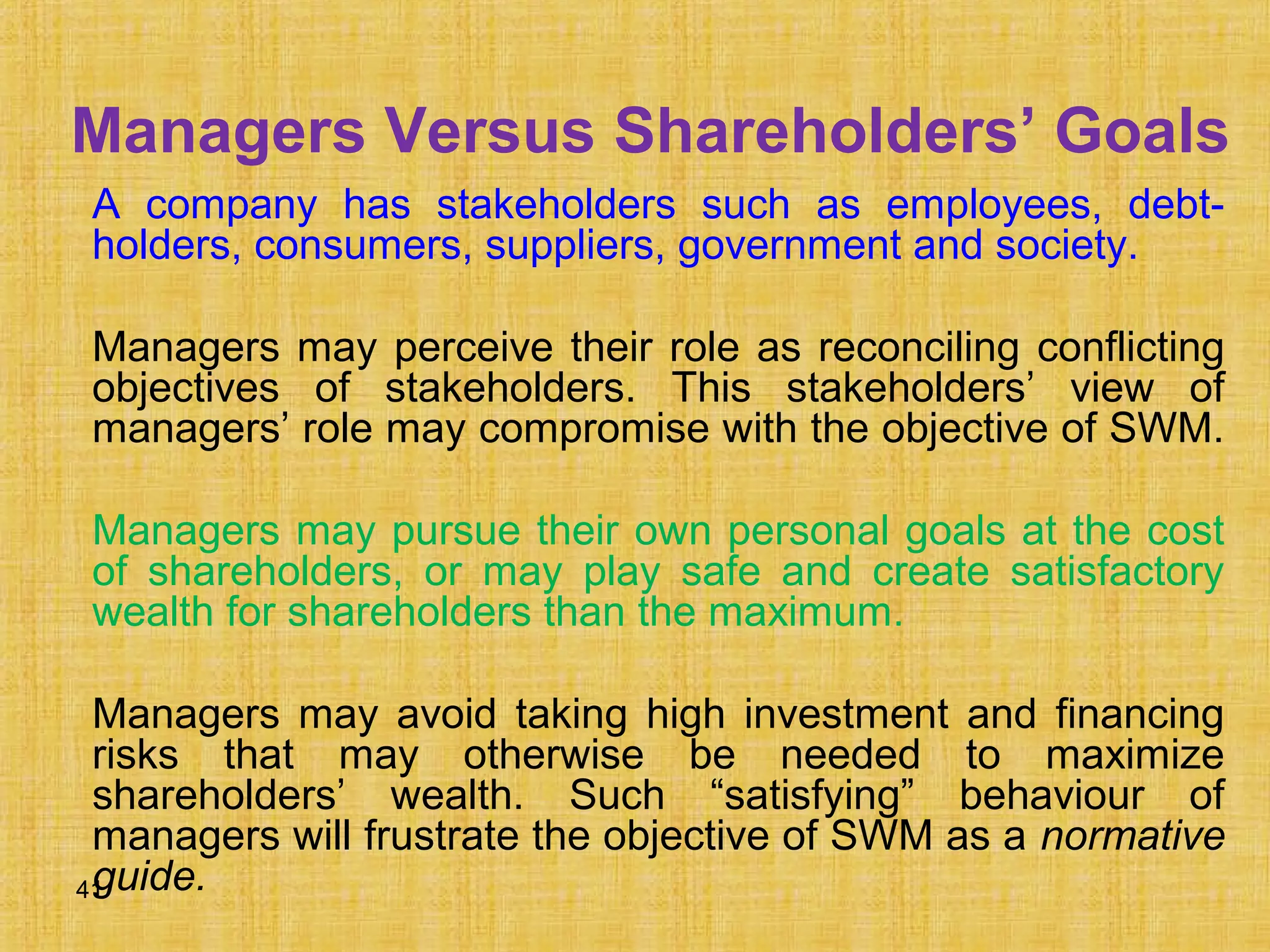 41
Managers Versus Shareholders’ Goals
A company has stakeholders such as employees, debt-
holders, consumers, suppliers, government and society.
Managers may perceive their role as reconciling conflicting
objectives of stakeholders. This stakeholders’ view of
managers’ role may compromise with the objective of SWM.
Managers may pursue their own personal goals at the cost
of shareholders, or may play safe and create satisfactory
wealth for shareholders than the maximum.
Managers may avoid taking high investment and financing
risks that may otherwise be needed to maximize
shareholders’ wealth. Such “satisfying” behaviour of
managers will frustrate the objective of SWM as a normative
guide.
 