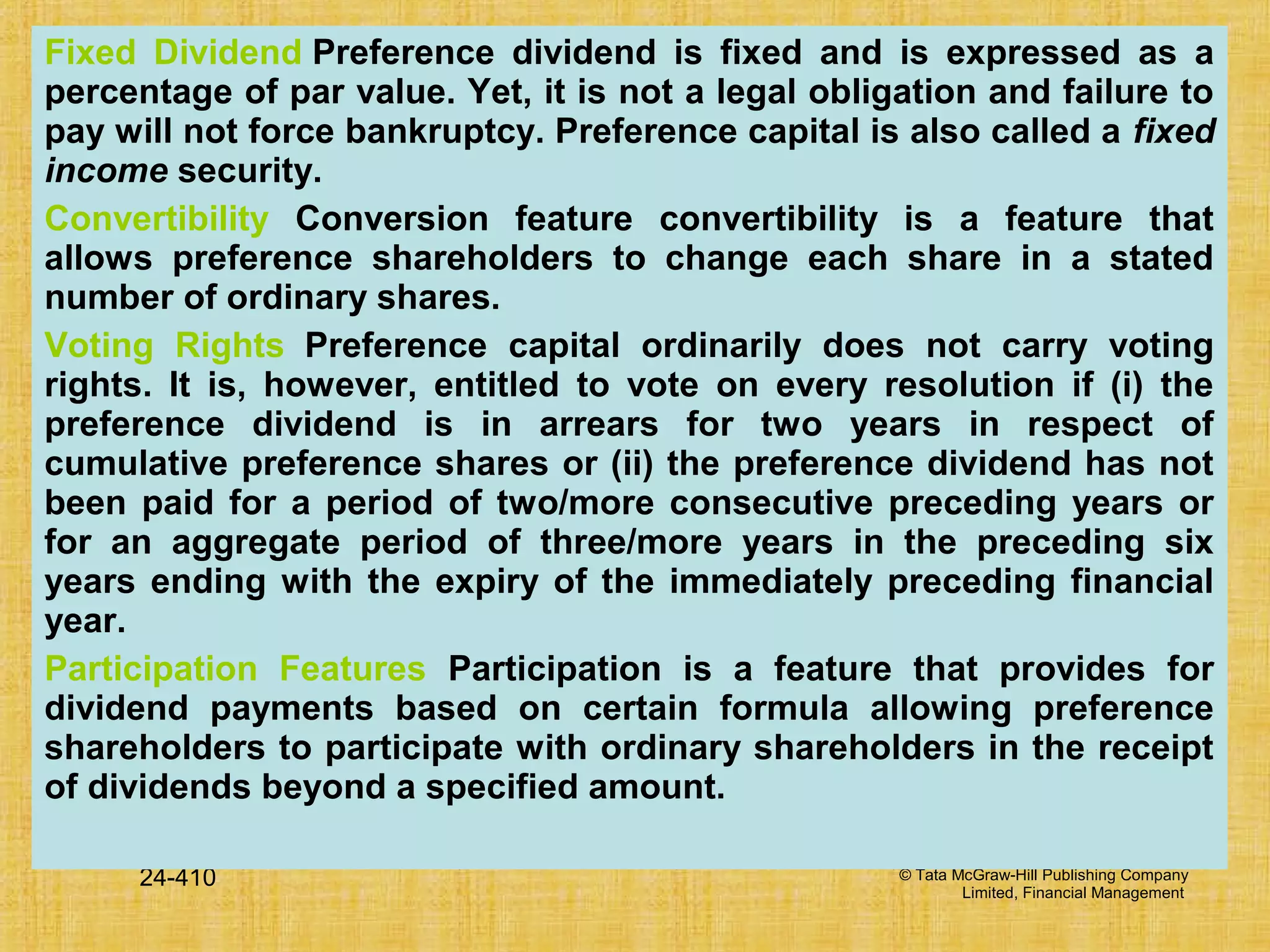 © Tata McGraw-Hill Publishing Company
Limited, Financial Management
24-410
Fixed Dividend Preference dividend is fixed and is expressed as a
percentage of par value. Yet, it is not a legal obligation and failure to
pay will not force bankruptcy. Preference capital is also called a fixed
income security.
Convertibility Conversion feature convertibility is a feature that
allows preference shareholders to change each share in a stated
number of ordinary shares.
Voting Rights Preference capital ordinarily does not carry voting
rights. It is, however, entitled to vote on every resolution if (i) the
preference dividend is in arrears for two years in respect of
cumulative preference shares or (ii) the preference dividend has not
been paid for a period of two/more consecutive preceding years or
for an aggregate period of three/more years in the preceding six
years ending with the expiry of the immediately preceding financial
year.
Participation Features Participation is a feature that provides for
dividend payments based on certain formula allowing preference
shareholders to participate with ordinary shareholders in the receipt
of dividends beyond a specified amount.
 