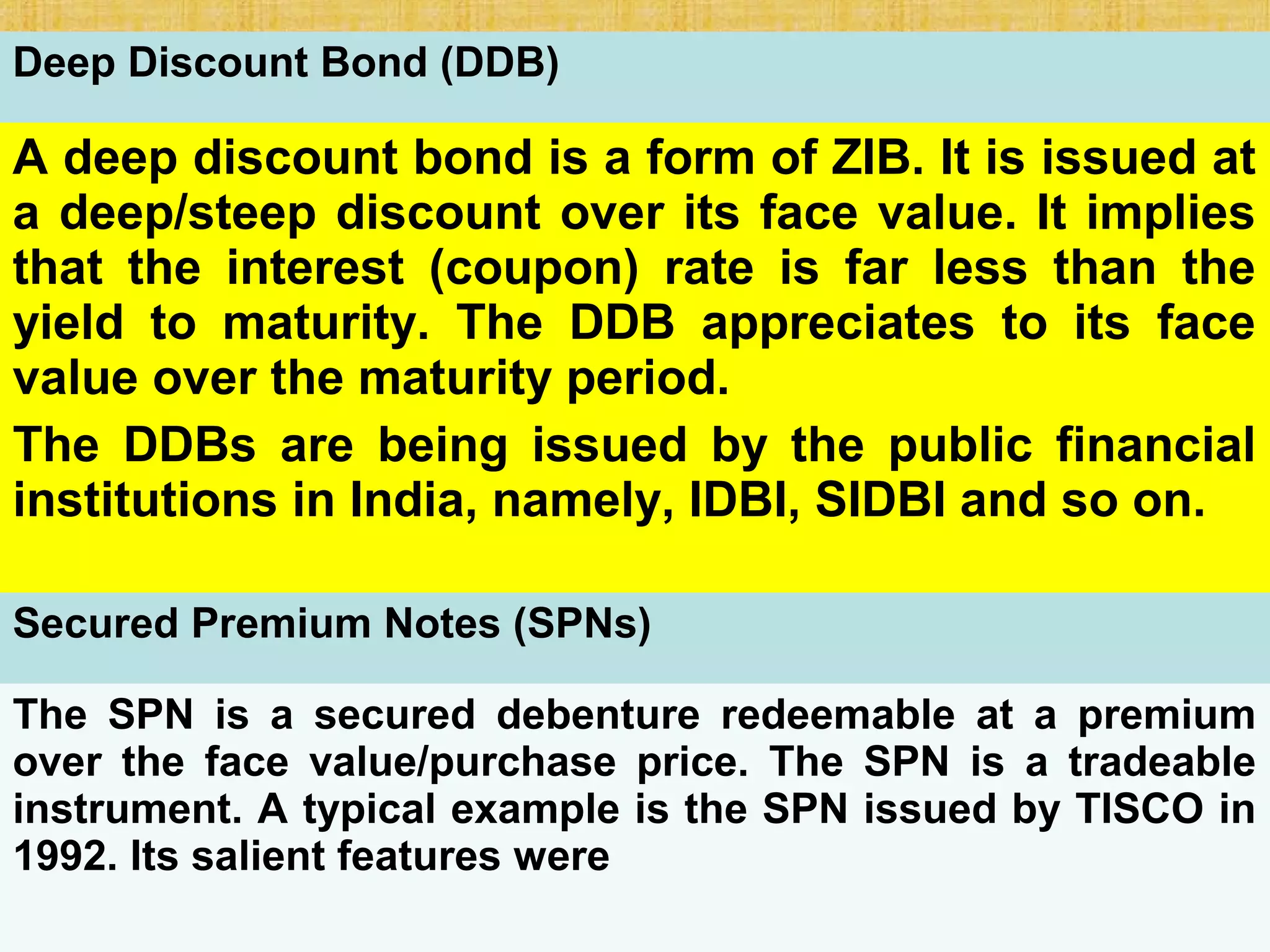 23-421
Deep Discount Bond (DDB)
A deep discount bond is a form of ZIB. It is issued at
a deep/steep discount over its face value. It implies
that the interest (coupon) rate is far less than the
yield to maturity. The DDB appreciates to its face
value over the maturity period.
The DDBs are being issued by the public financial
institutions in India, namely, IDBI, SIDBI and so on.
Secured Premium Notes (SPNs)
The SPN is a secured debenture redeemable at a premium
over the face value/purchase price. The SPN is a tradeable
instrument. A typical example is the SPN issued by TISCO in
1992. Its salient features were
 