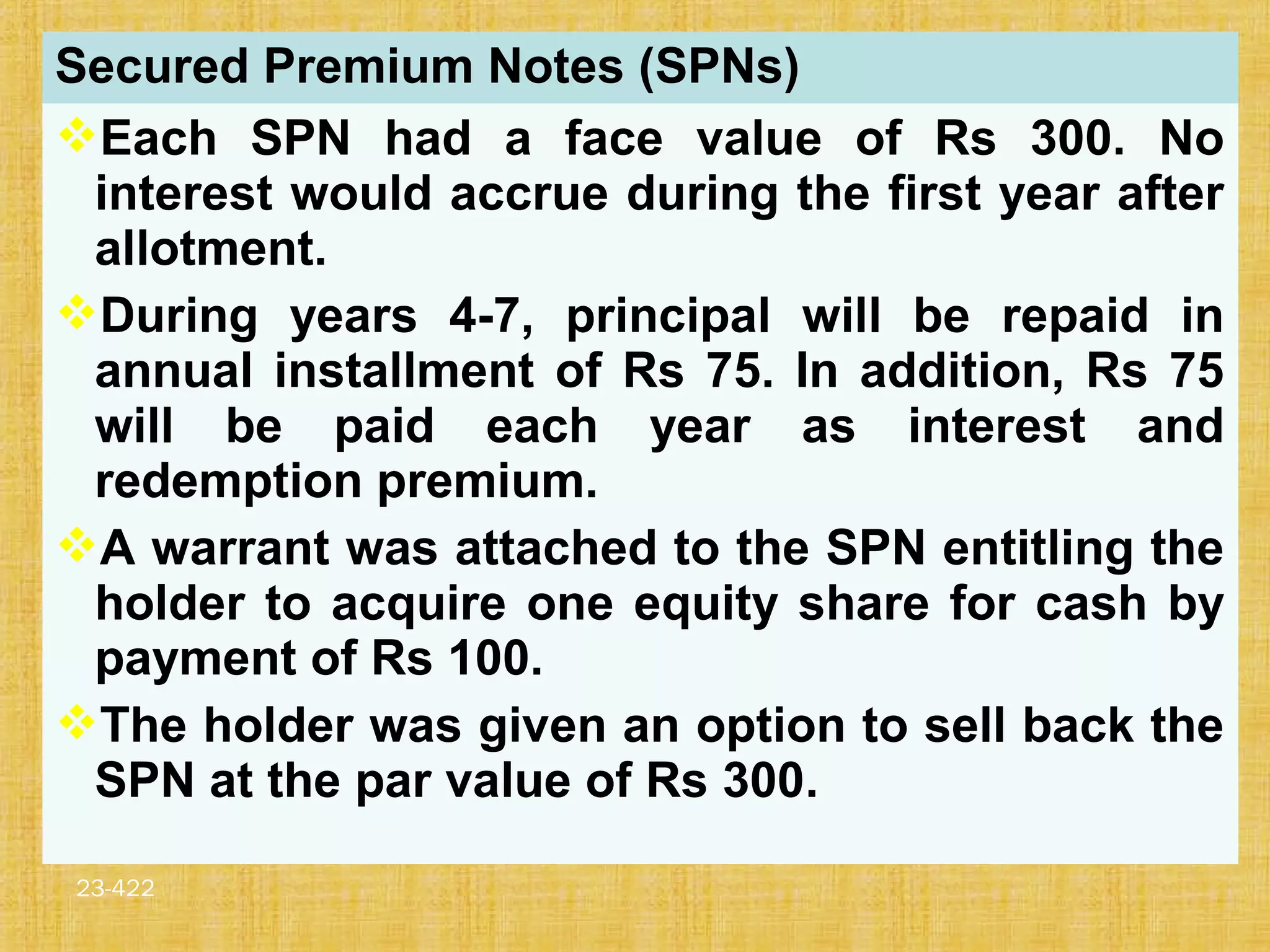 23-422
Secured Premium Notes (SPNs)
Each SPN had a face value of Rs 300. No
interest would accrue during the first year after
allotment.
During years 4-7, principal will be repaid in
annual installment of Rs 75. In addition, Rs 75
will be paid each year as interest and
redemption premium.
A warrant was attached to the SPN entitling the
holder to acquire one equity share for cash by
payment of Rs 100.
The holder was given an option to sell back the
SPN at the par value of Rs 300.
 