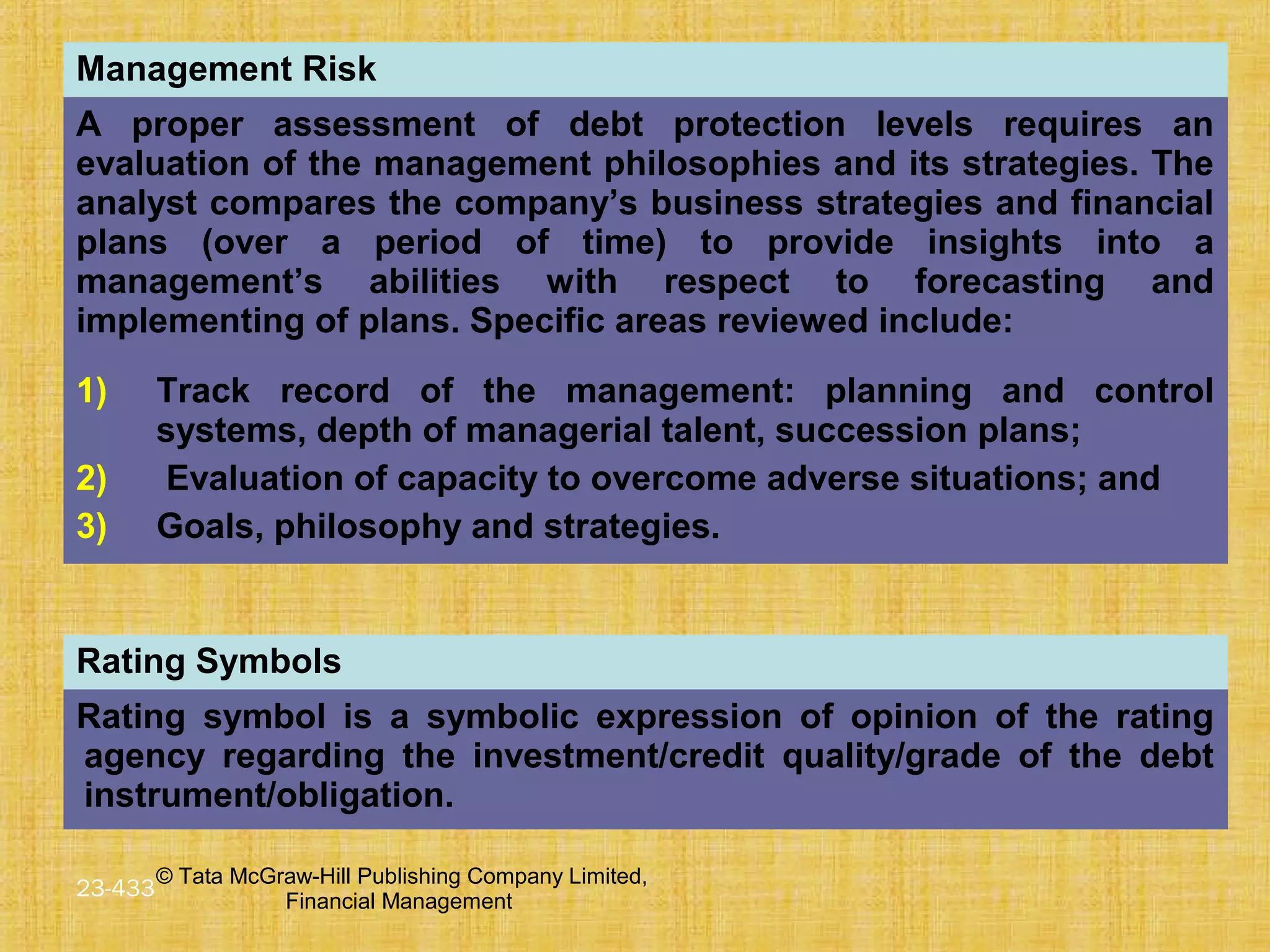 © Tata McGraw-Hill Publishing Company Limited,
Financial Management
23-433
Management Risk
A proper assessment of debt protection levels requires an
evaluation of the management philosophies and its strategies. The
analyst compares the company’s business strategies and financial
plans (over a period of time) to provide insights into a
management’s abilities with respect to forecasting and
implementing of plans. Specific areas reviewed include:
1) Track record of the management: planning and control
systems, depth of managerial talent, succession plans;
2) Evaluation of capacity to overcome adverse situations; and
3) Goals, philosophy and strategies.
Rating Symbols
Rating symbol is a symbolic expression of opinion of the rating
agency regarding the investment/credit quality/grade of the debt
instrument/obligation.
 