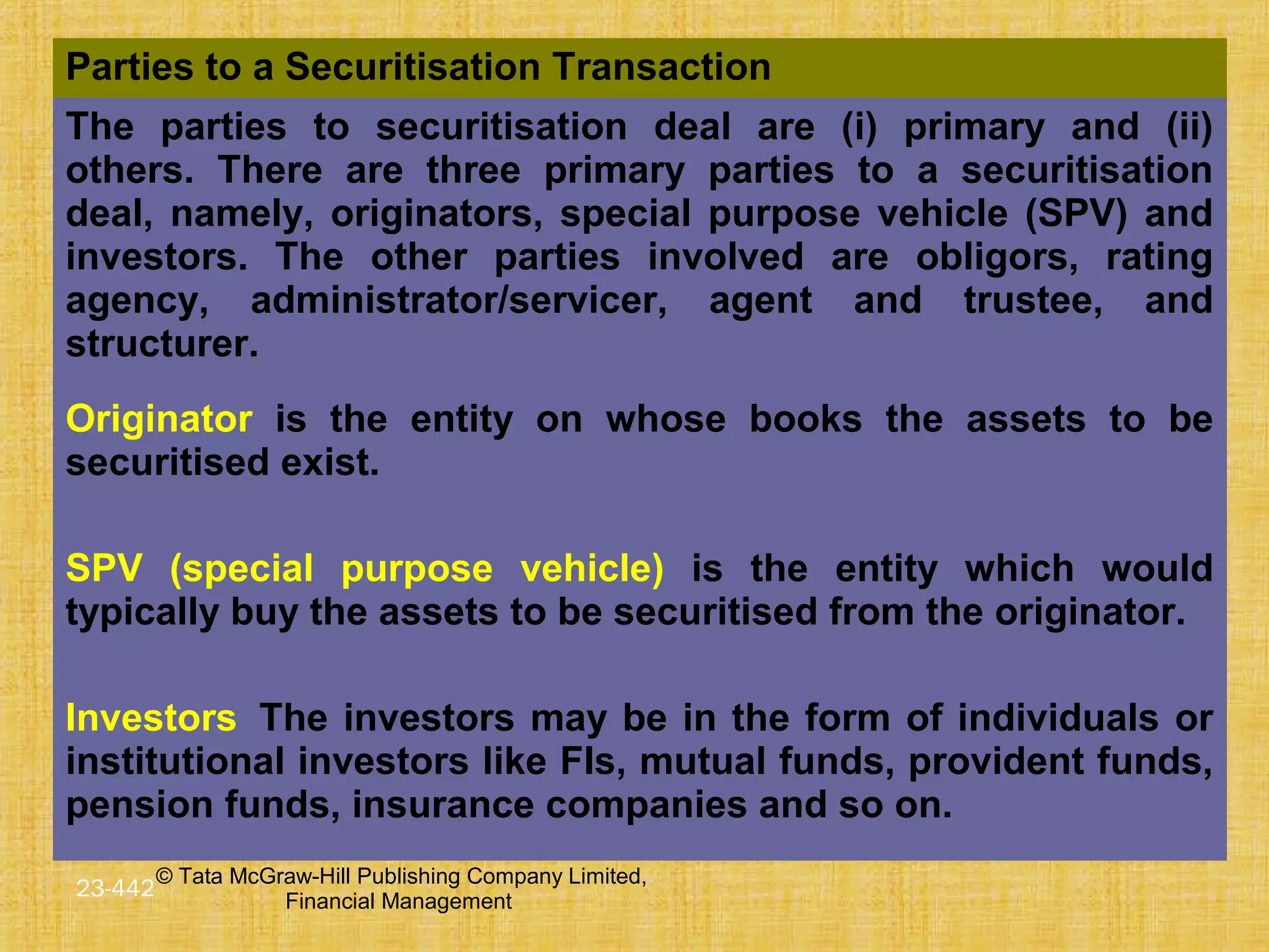 © Tata McGraw-Hill Publishing Company Limited,
Financial Management
23-442
Parties to a Securitisation Transaction
The parties to securitisation deal are (i) primary and (ii)
others. There are three primary parties to a securitisation
deal, namely, originators, special purpose vehicle (SPV) and
investors. The other parties involved are obligors, rating
agency, administrator/servicer, agent and trustee, and
structurer.
Originator is the entity on whose books the assets to be
securitised exist.
SPV (special purpose vehicle) is the entity which would
typically buy the assets to be securitised from the originator.
Investors The investors may be in the form of individuals or
institutional investors like FIs, mutual funds, provident funds,
pension funds, insurance companies and so on.
 