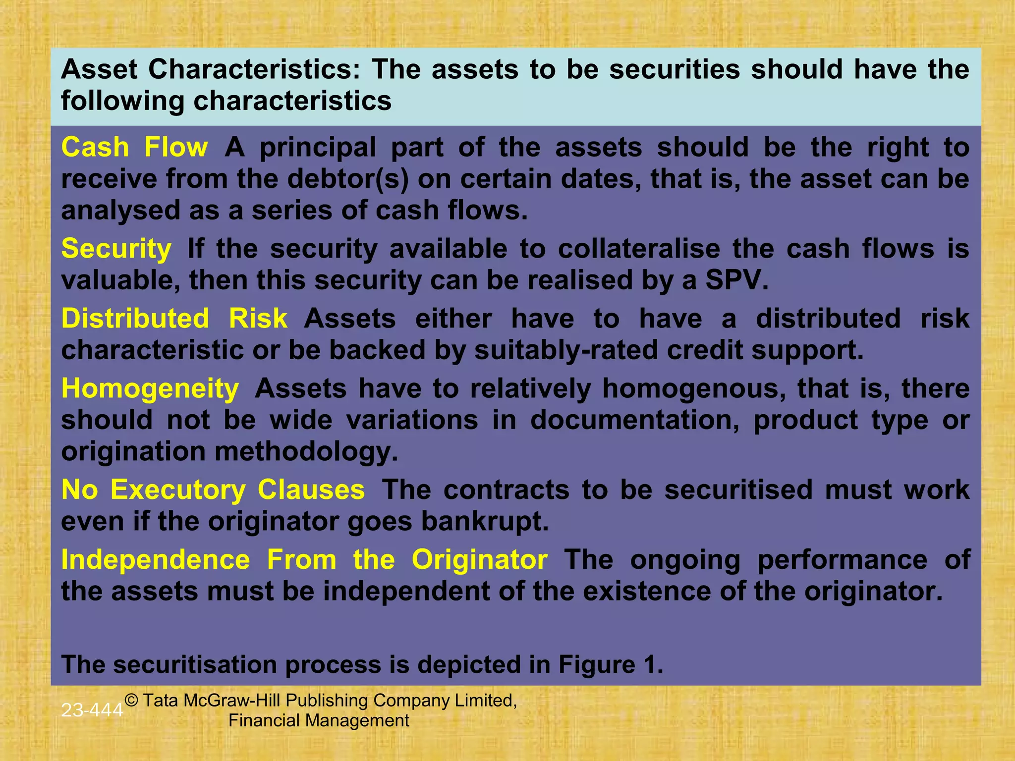 © Tata McGraw-Hill Publishing Company Limited,
Financial Management
23-444
Asset Characteristics: The assets to be securities should have the
following characteristics
Cash Flow A principal part of the assets should be the right to
receive from the debtor(s) on certain dates, that is, the asset can be
analysed as a series of cash flows.
Security If the security available to collateralise the cash flows is
valuable, then this security can be realised by a SPV.
Distributed Risk Assets either have to have a distributed risk
characteristic or be backed by suitably-rated credit support.
Homogeneity Assets have to relatively homogenous, that is, there
should not be wide variations in documentation, product type or
origination methodology.
No Executory Clauses The contracts to be securitised must work
even if the originator goes bankrupt.
Independence From the Originator The ongoing performance of
the assets must be independent of the existence of the originator.
The securitisation process is depicted in Figure 1.
 