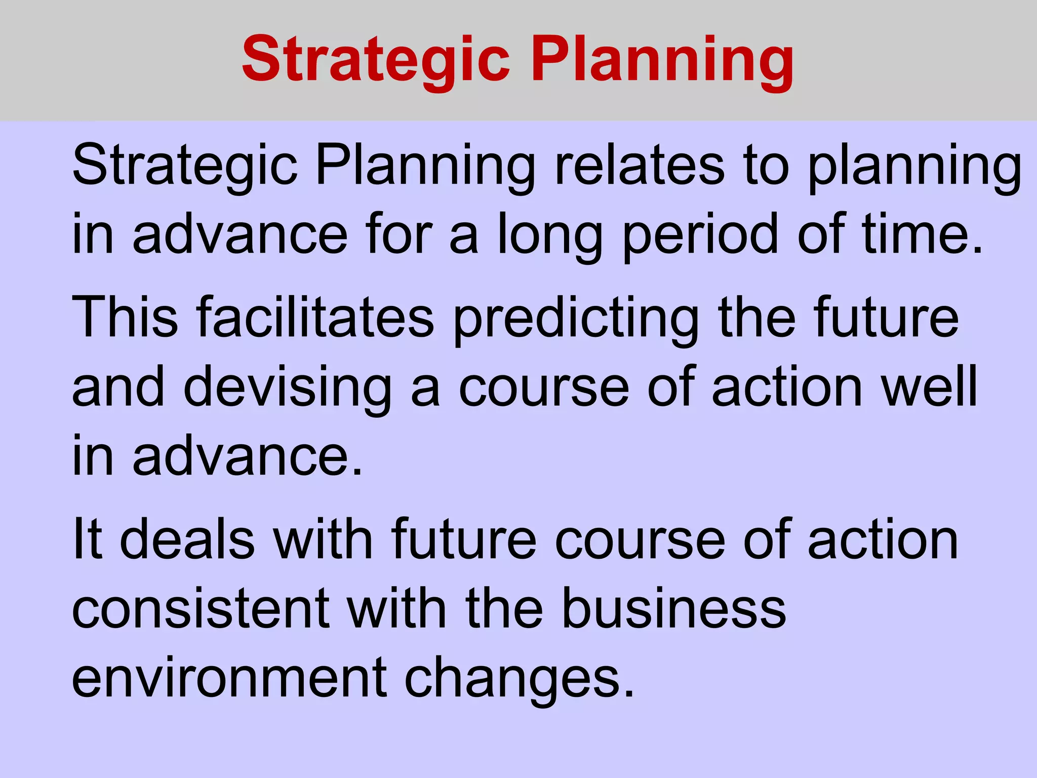 Strategic Planning
Strategic Planning relates to planning
in advance for a long period of time.
This facilitates predicting the future
and devising a course of action well
in advance.
It deals with future course of action
consistent with the business
environment changes.
 