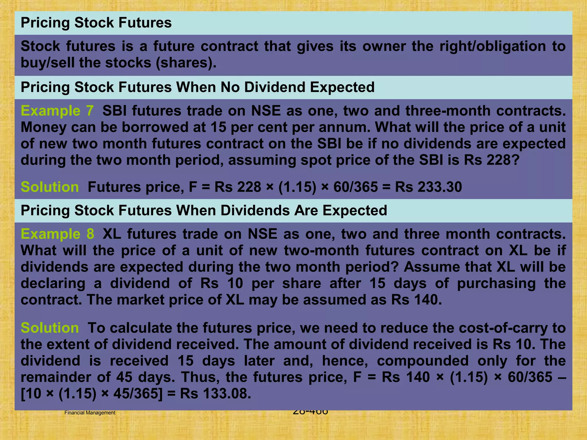 © Tata McGraw-Hill Publishing Company Limited,
Financial Management 28-466
Pricing Stock Futures
Stock futures is a future contract that gives its owner the right/obligation to
buy/sell the stocks (shares).
Pricing Stock Futures When No Dividend Expected
Example 7 SBI futures trade on NSE as one, two and three-month contracts.
Money can be borrowed at 15 per cent per annum. What will the price of a unit
of new two month futures contract on the SBI be if no dividends are expected
during the two month period, assuming spot price of the SBI is Rs 228?
Solution Futures price, F = Rs 228 × (1.15) × 60/365 = Rs 233.30
Pricing Stock Futures When Dividends Are Expected
Example 8 XL futures trade on NSE as one, two and three month contracts.
What will the price of a unit of new two-month futures contract on XL be if
dividends are expected during the two month period? Assume that XL will be
declaring a dividend of Rs 10 per share after 15 days of purchasing the
contract. The market price of XL may be assumed as Rs 140.
Solution To calculate the futures price, we need to reduce the cost-of-carry to
the extent of dividend received. The amount of dividend received is Rs 10. The
dividend is received 15 days later and, hence, compounded only for the
remainder of 45 days. Thus, the futures price, F = Rs 140 × (1.15) × 60/365 –
[10 × (1.15) × 45/365] = Rs 133.08.
 