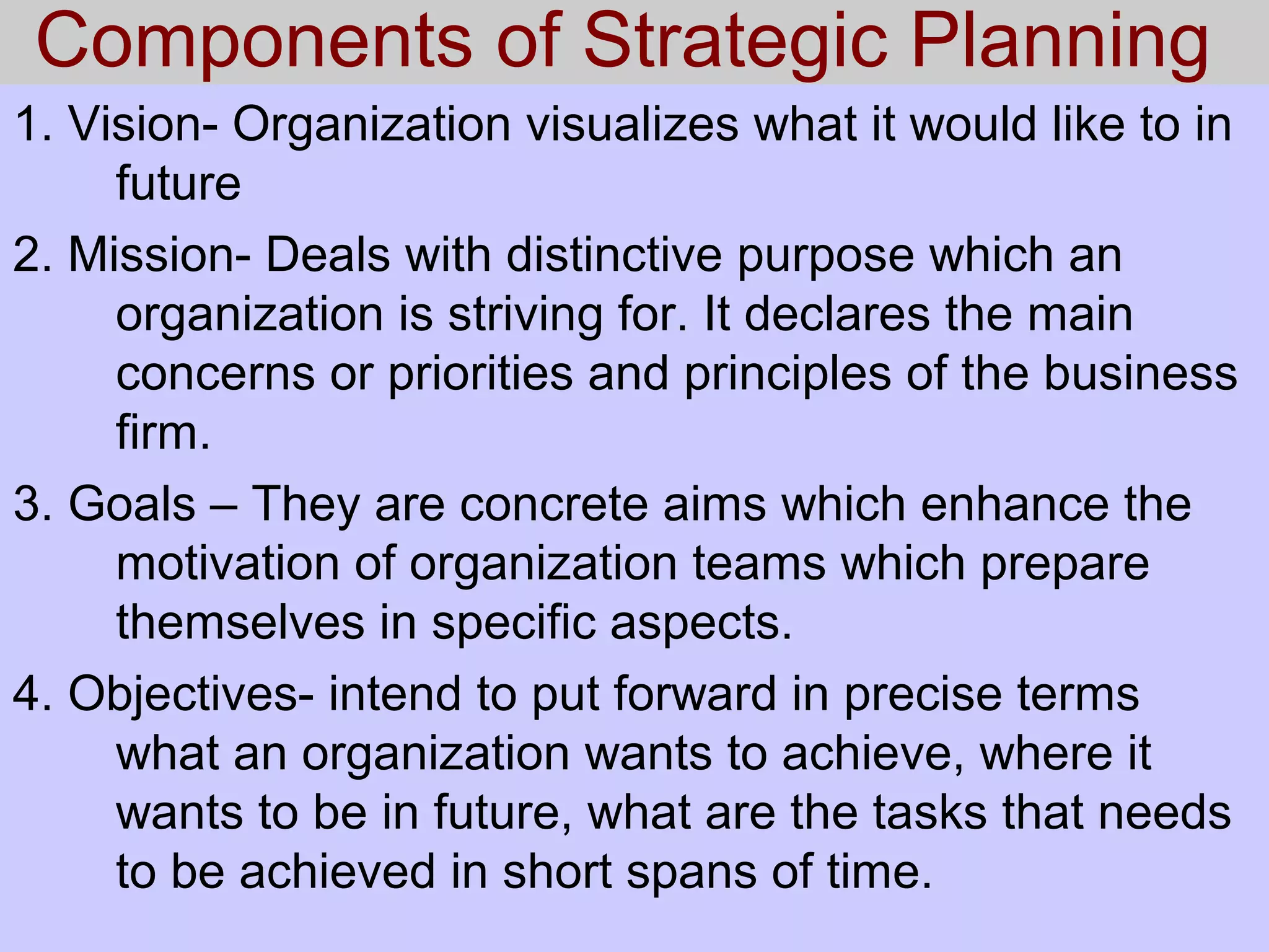 Components of Strategic Planning
1. Vision- Organization visualizes what it would like to in
future
2. Mission- Deals with distinctive purpose which an
organization is striving for. It declares the main
concerns or priorities and principles of the business
firm.
3. Goals – They are concrete aims which enhance the
motivation of organization teams which prepare
themselves in specific aspects.
4. Objectives- intend to put forward in precise terms
what an organization wants to achieve, where it
wants to be in future, what are the tasks that needs
to be achieved in short spans of time.
 