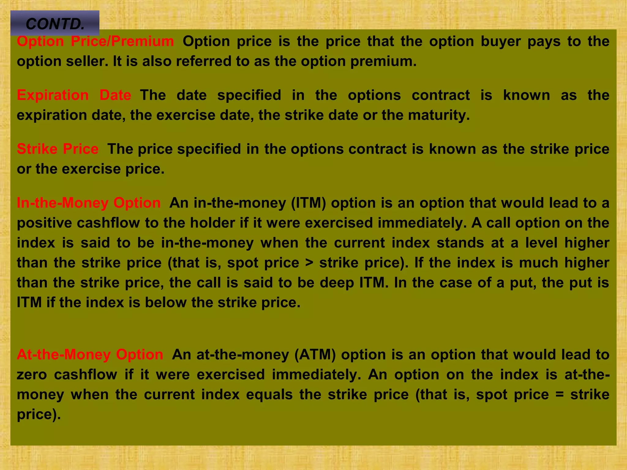 © Tata McGraw-Hill Publishing Company Limited,
Financial Management 28-474
Option Price/Premium Option price is the price that the option buyer pays to the
option seller. It is also referred to as the option premium.
Expiration Date The date specified in the options contract is known as the
expiration date, the exercise date, the strike date or the maturity.
Strike Price The price specified in the options contract is known as the strike price
or the exercise price.
In-the-Money Option An in-the-money (ITM) option is an option that would lead to a
positive cashflow to the holder if it were exercised immediately. A call option on the
index is said to be in-the-money when the current index stands at a level higher
than the strike price (that is, spot price > strike price). If the index is much higher
than the strike price, the call is said to be deep ITM. In the case of a put, the put is
ITM if the index is below the strike price.
At-the-Money Option An at-the-money (ATM) option is an option that would lead to
zero cashflow if it were exercised immediately. An option on the index is at-the-
money when the current index equals the strike price (that is, spot price = strike
price).
CONTD.
 