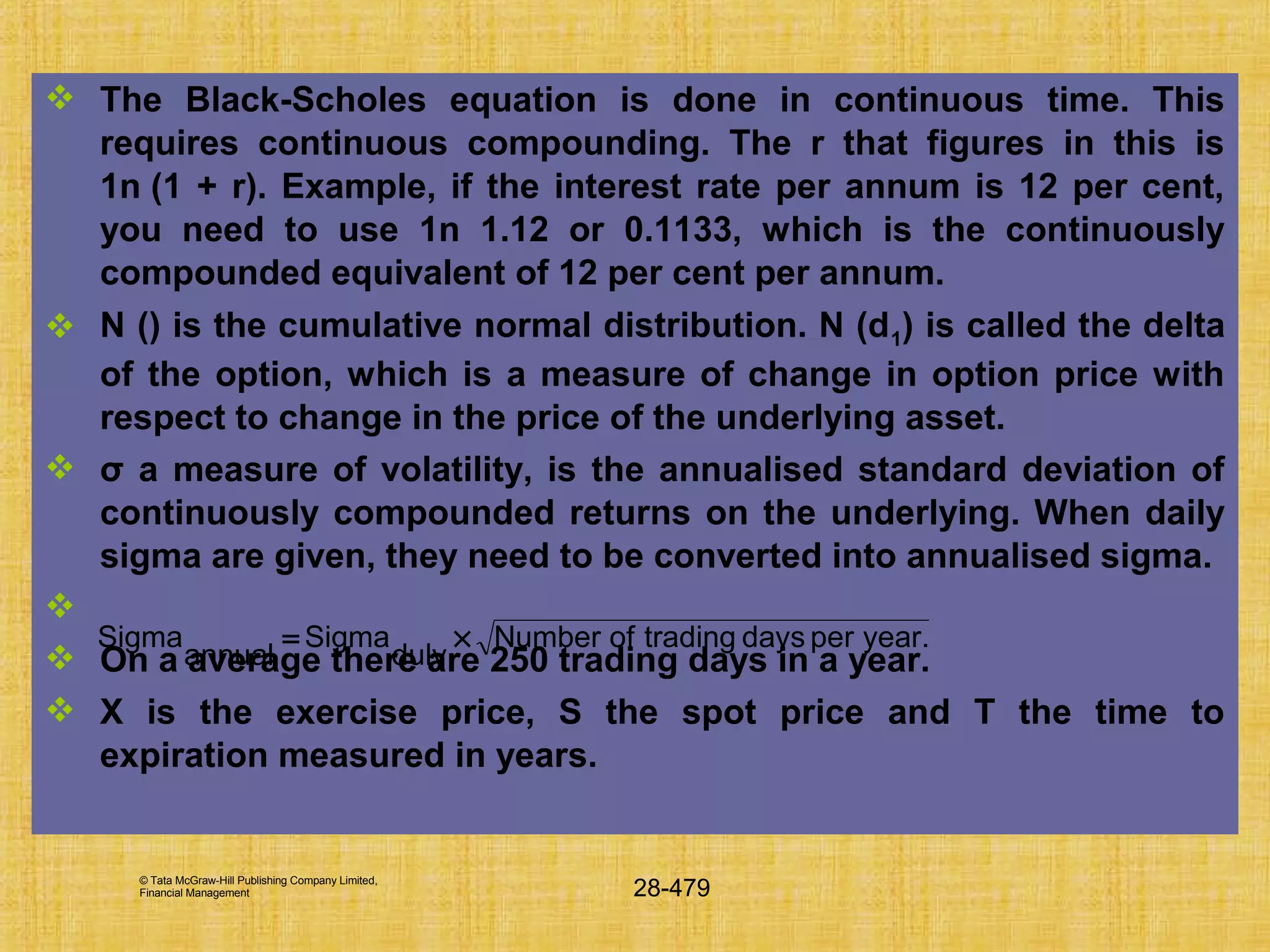 © Tata McGraw-Hill Publishing Company Limited,
Financial Management 28-479
 The Black-Scholes equation is done in continuous time. This
requires continuous compounding. The r that figures in this is
1n (1 + r). Example, if the interest rate per annum is 12 per cent,
you need to use 1n 1.12 or 0.1133, which is the continuously
compounded equivalent of 12 per cent per annum.
 N () is the cumulative normal distribution. N (d1) is called the delta
of the option, which is a measure of change in option price with
respect to change in the price of the underlying asset.
 σ a measure of volatility, is the annualised standard deviation of
continuously compounded returns on the underlying. When daily
sigma are given, they need to be converted into annualised sigma.

 On a average there are 250 trading days in a year.
 X is the exercise price, S the spot price and T the time to
expiration measured in years.
year.perdaystradingofNumber
duly
Sigma
annual
Sigma ×=
 