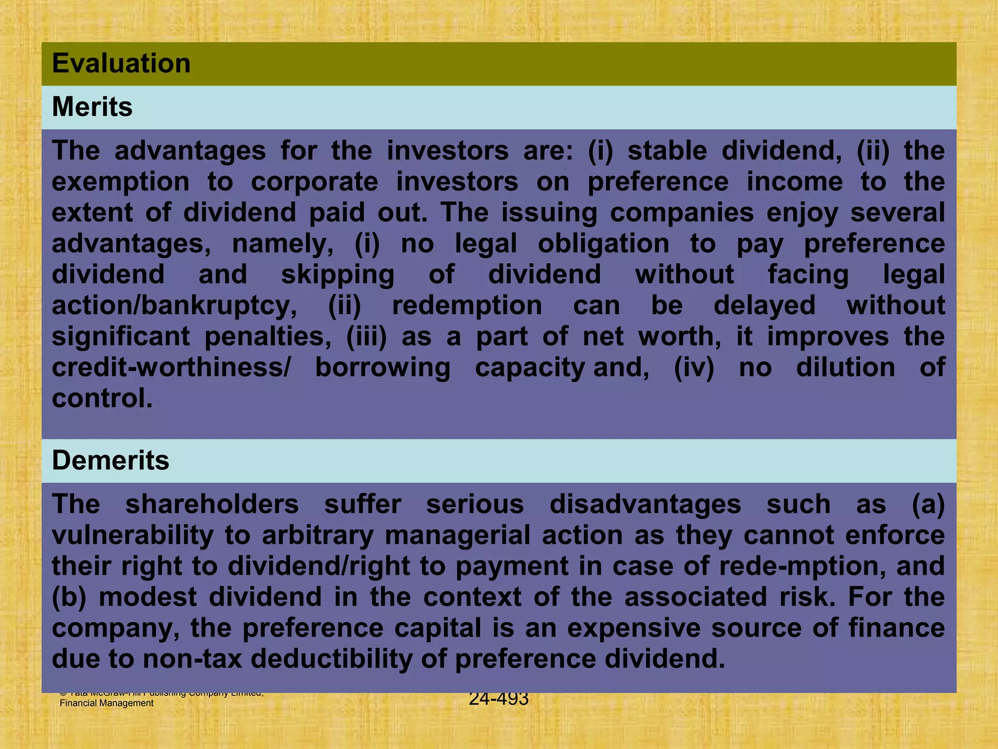 © Tata McGraw-Hill Publishing Company Limited,
Financial Management 24-493
Evaluation
Merits
The advantages for the investors are: (i) stable dividend, (ii) the
exemption to corporate investors on preference income to the
extent of dividend paid out. The issuing companies enjoy several
advantages, namely, (i) no legal obligation to pay preference
dividend and skipping of dividend without facing legal
action/bankruptcy, (ii) redemption can be delayed without
significant penalties, (iii) as a part of net worth, it improves the
credit-worthiness/ borrowing capacity and, (iv) no dilution of
control.
Demerits
The shareholders suffer serious disadvantages such as (a)
vulnerability to arbitrary managerial action as they cannot enforce
their right to dividend/right to payment in case of rede-mption, and
(b) modest dividend in the context of the associated risk. For the
company, the preference capital is an expensive source of finance
due to non-tax deductibility of preference dividend.
 