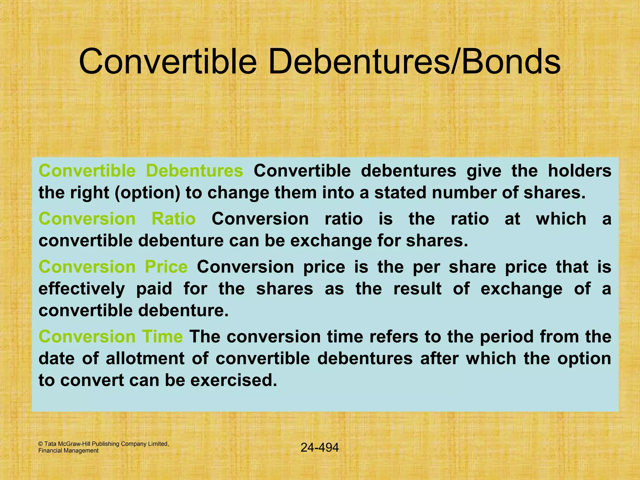 © Tata McGraw-Hill Publishing Company Limited,
Financial Management 24-494
Convertible Debentures/Bonds
Convertible Debentures Convertible debentures give the holders
the right (option) to change them into a stated number of shares.
Conversion Ratio Conversion ratio is the ratio at which a
convertible debenture can be exchange for shares.
Conversion Price Conversion price is the per share price that is
effectively paid for the shares as the result of exchange of a
convertible debenture.
Conversion Time The conversion time refers to the period from the
date of allotment of convertible debentures after which the option
to convert can be exercised.
 