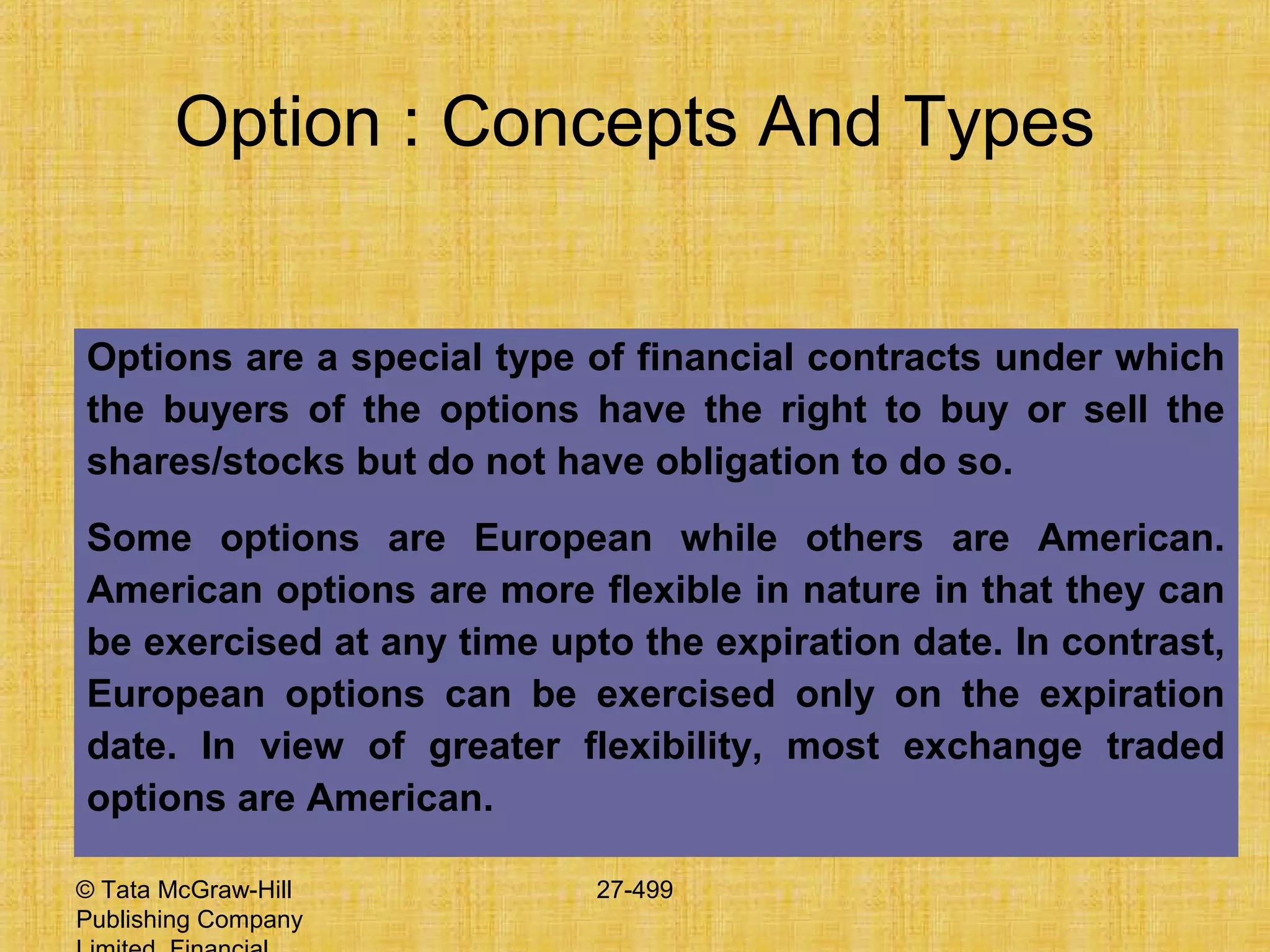 © Tata McGraw-Hill
Publishing Company
27-499
Option : Concepts And Types
Options are a special type of financial contracts under which
the buyers of the options have the right to buy or sell the
shares/stocks but do not have obligation to do so.
Some options are European while others are American.
American options are more flexible in nature in that they can
be exercised at any time upto the expiration date. In contrast,
European options can be exercised only on the expiration
date. In view of greater flexibility, most exchange traded
options are American.
 