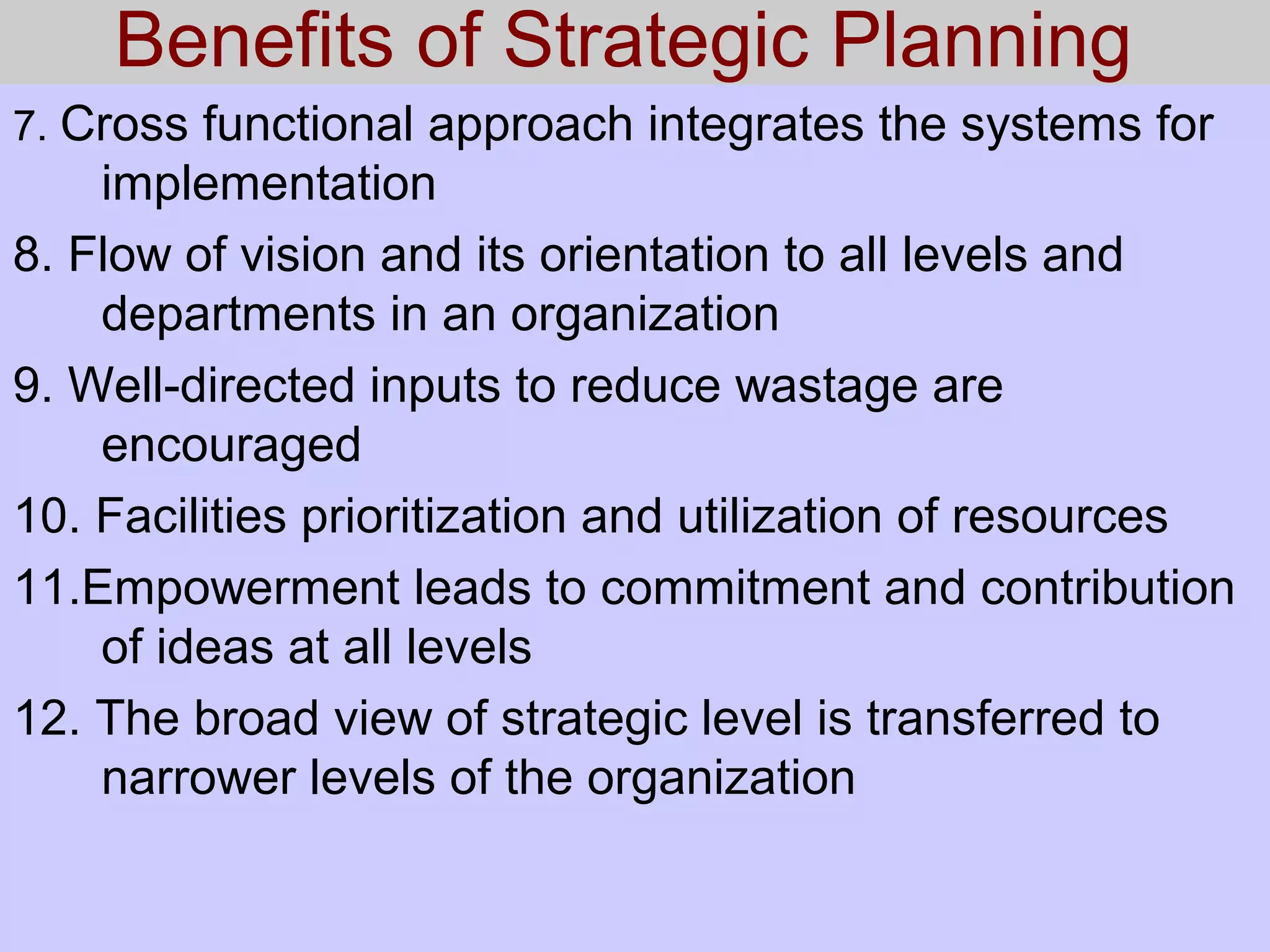 Benefits of Strategic Planning
7. Cross functional approach integrates the systems for
implementation
8. Flow of vision and its orientation to all levels and
departments in an organization
9. Well-directed inputs to reduce wastage are
encouraged
10. Facilities prioritization and utilization of resources
11.Empowerment leads to commitment and contribution
of ideas at all levels
12. The broad view of strategic level is transferred to
narrower levels of the organization
 