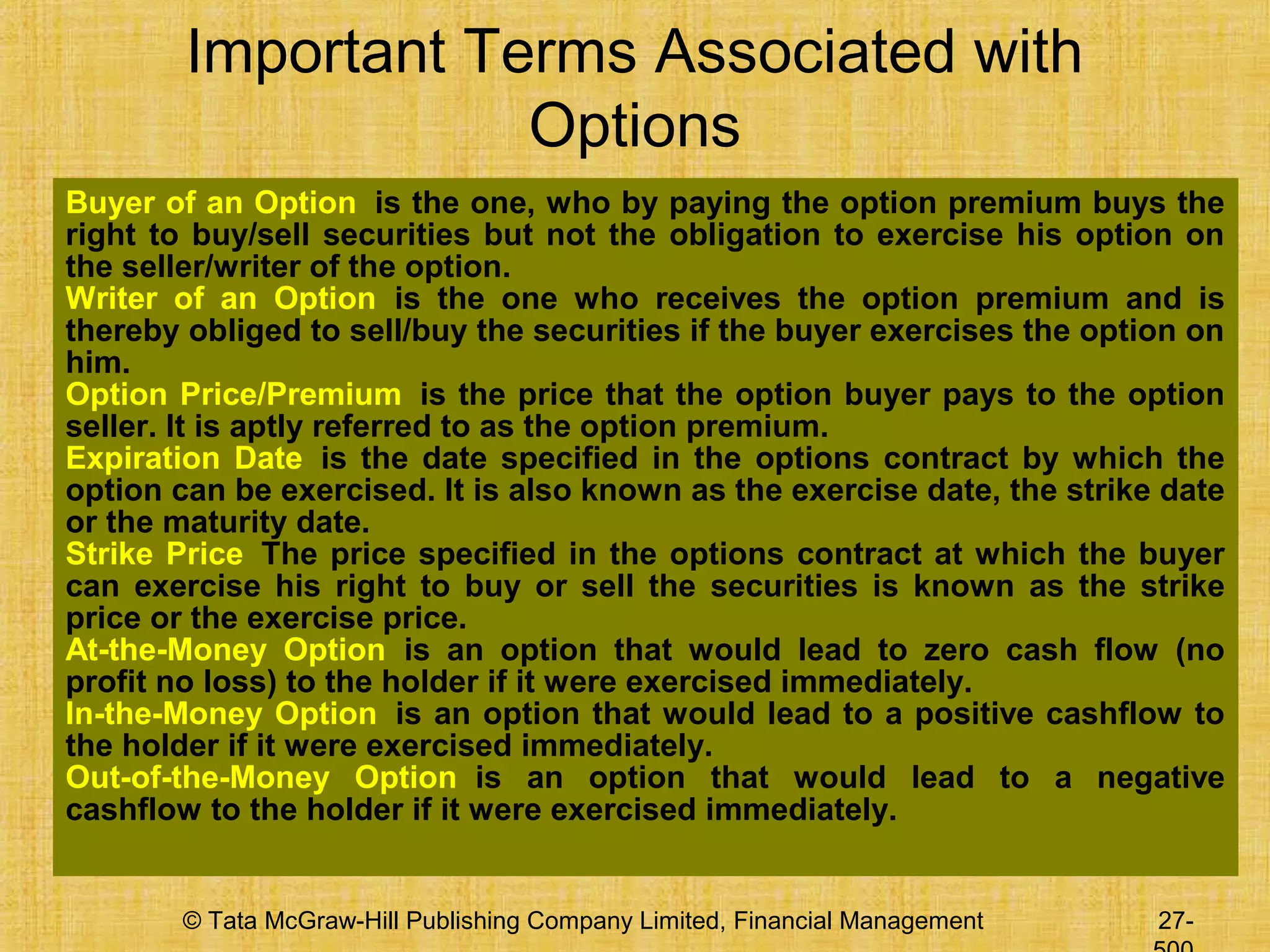 © Tata McGraw-Hill Publishing Company Limited, Financial Management 27-
Important Terms Associated with
Options
Buyer of an Option is the one, who by paying the option premium buys the
right to buy/sell securities but not the obligation to exercise his option on
the seller/writer of the option.
Writer of an Option is the one who receives the option premium and is
thereby obliged to sell/buy the securities if the buyer exercises the option on
him.
Option Price/Premium is the price that the option buyer pays to the option
seller. It is aptly referred to as the option premium.
Expiration Date is the date specified in the options contract by which the
option can be exercised. It is also known as the exercise date, the strike date
or the maturity date.
Strike Price The price specified in the options contract at which the buyer
can exercise his right to buy or sell the securities is known as the strike
price or the exercise price.
At-the-Money Option is an option that would lead to zero cash flow (no
profit no loss) to the holder if it were exercised immediately.
In-the-Money Option is an option that would lead to a positive cashflow to
the holder if it were exercised immediately.
Out-of-the-Money Option is an option that would lead to a negative
cashflow to the holder if it were exercised immediately.
 