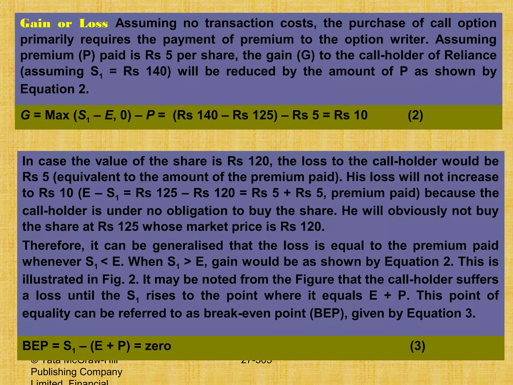 © Tata McGraw-Hill
Publishing Company
27-505
Gain or Loss Assuming no transaction costs, the purchase of call option
primarily requires the payment of premium to the option writer. Assuming
premium (P) paid is Rs 5 per share, the gain (G) to the call-holder of Reliance
(assuming S1 = Rs 140) will be reduced by the amount of P as shown by
Equation 2.
G = Max (S1 – E, 0) – P = (Rs 140 – Rs 125) – Rs 5 = Rs 10 (2)
In case the value of the share is Rs 120, the loss to the call-holder would be
Rs 5 (equivalent to the amount of the premium paid). His loss will not increase
to Rs 10 (E – S1 = Rs 125 – Rs 120 = Rs 5 + Rs 5, premium paid) because the
call-holder is under no obligation to buy the share. He will obviously not buy
the share at Rs 125 whose market price is Rs 120.
Therefore, it can be generalised that the loss is equal to the premium paid
whenever S1 < E. When S1 > E, gain would be as shown by Equation 2. This is
illustrated in Fig. 2. It may be noted from the Figure that the call-holder suffers
a loss until the S1 rises to the point where it equals E + P. This point of
equality can be referred to as break-even point (BEP), given by Equation 3.
BEP = S1 – (E + P) = zero (3)
 