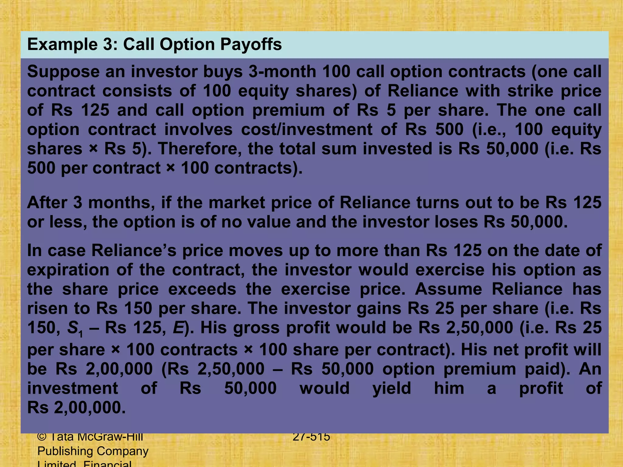 © Tata McGraw-Hill
Publishing Company
27-515
Example 3: Call Option Payoffs
Suppose an investor buys 3-month 100 call option contracts (one call
contract consists of 100 equity shares) of Reliance with strike price
of Rs 125 and call option premium of Rs 5 per share. The one call
option contract involves cost/investment of Rs 500 (i.e., 100 equity
shares × Rs 5). Therefore, the total sum invested is Rs 50,000 (i.e. Rs
500 per contract × 100 contracts).
After 3 months, if the market price of Reliance turns out to be Rs 125
or less, the option is of no value and the investor loses Rs 50,000.
In case Reliance’s price moves up to more than Rs 125 on the date of
expiration of the contract, the investor would exercise his option as
the share price exceeds the exercise price. Assume Reliance has
risen to Rs 150 per share. The investor gains Rs 25 per share (i.e. Rs
150, S1 – Rs 125, E). His gross profit would be Rs 2,50,000 (i.e. Rs 25
per share × 100 contracts × 100 share per contract). His net profit will
be Rs 2,00,000 (Rs 2,50,000 – Rs 50,000 option premium paid). An
investment of Rs 50,000 would yield him a profit of
Rs 2,00,000.
 