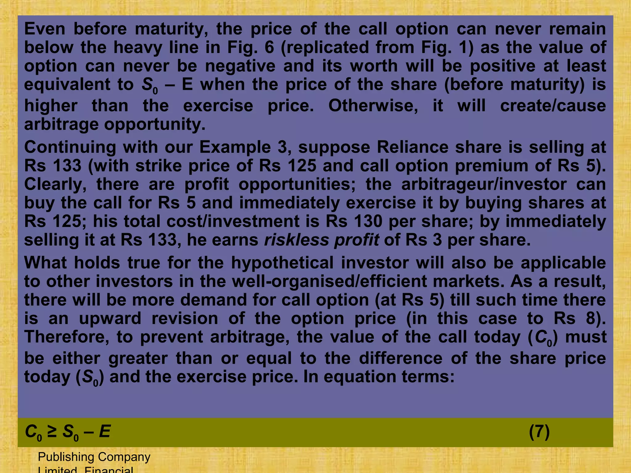 © Tata McGraw-Hill
Publishing Company
27-519
Even before maturity, the price of the call option can never remain
below the heavy line in Fig. 6 (replicated from Fig. 1) as the value of
option can never be negative and its worth will be positive at least
equivalent to S0 – E when the price of the share (before maturity) is
higher than the exercise price. Otherwise, it will create/cause
arbitrage opportunity.
Continuing with our Example 3, suppose Reliance share is selling at
Rs 133 (with strike price of Rs 125 and call option premium of Rs 5).
Clearly, there are profit opportunities; the arbitrageur/investor can
buy the call for Rs 5 and immediately exercise it by buying shares at
Rs 125; his total cost/investment is Rs 130 per share; by immediately
selling it at Rs 133, he earns riskless profit of Rs 3 per share.
What holds true for the hypothetical investor will also be applicable
to other investors in the well-organised/efficient markets. As a result,
there will be more demand for call option (at Rs 5) till such time there
is an upward revision of the option price (in this case to Rs 8).
Therefore, to prevent arbitrage, the value of the call today (C0) must
be either greater than or equal to the difference of the share price
today (S0) and the exercise price. In equation terms:
C0 ≥ S0 – E (7)
 