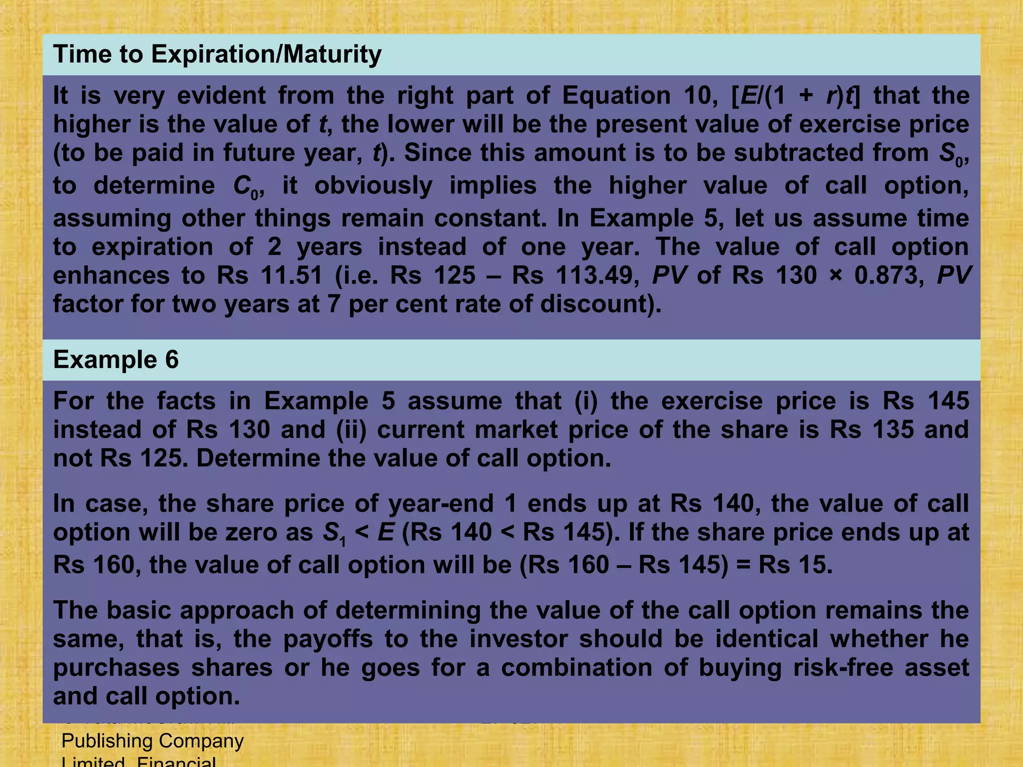 © Tata McGraw-Hill
Publishing Company
27-527
Time to Expiration/Maturity
It is very evident from the right part of Equation 10, [E/(1 + r)t] that the
higher is the value of t, the lower will be the present value of exercise price
(to be paid in future year, t). Since this amount is to be subtracted from S0,
to determine C0, it obviously implies the higher value of call option,
assuming other things remain constant. In Example 5, let us assume time
to expiration of 2 years instead of one year. The value of call option
enhances to Rs 11.51 (i.e. Rs 125 – Rs 113.49, PV of Rs 130 × 0.873, PV
factor for two years at 7 per cent rate of discount).
Example 6
For the facts in Example 5 assume that (i) the exercise price is Rs 145
instead of Rs 130 and (ii) current market price of the share is Rs 135 and
not Rs 125. Determine the value of call option.
In case, the share price of year-end 1 ends up at Rs 140, the value of call
option will be zero as S1 < E (Rs 140 < Rs 145). If the share price ends up at
Rs 160, the value of call option will be (Rs 160 – Rs 145) = Rs 15.
The basic approach of determining the value of the call option remains the
same, that is, the payoffs to the investor should be identical whether he
purchases shares or he goes for a combination of buying risk-free asset
and call option.
 