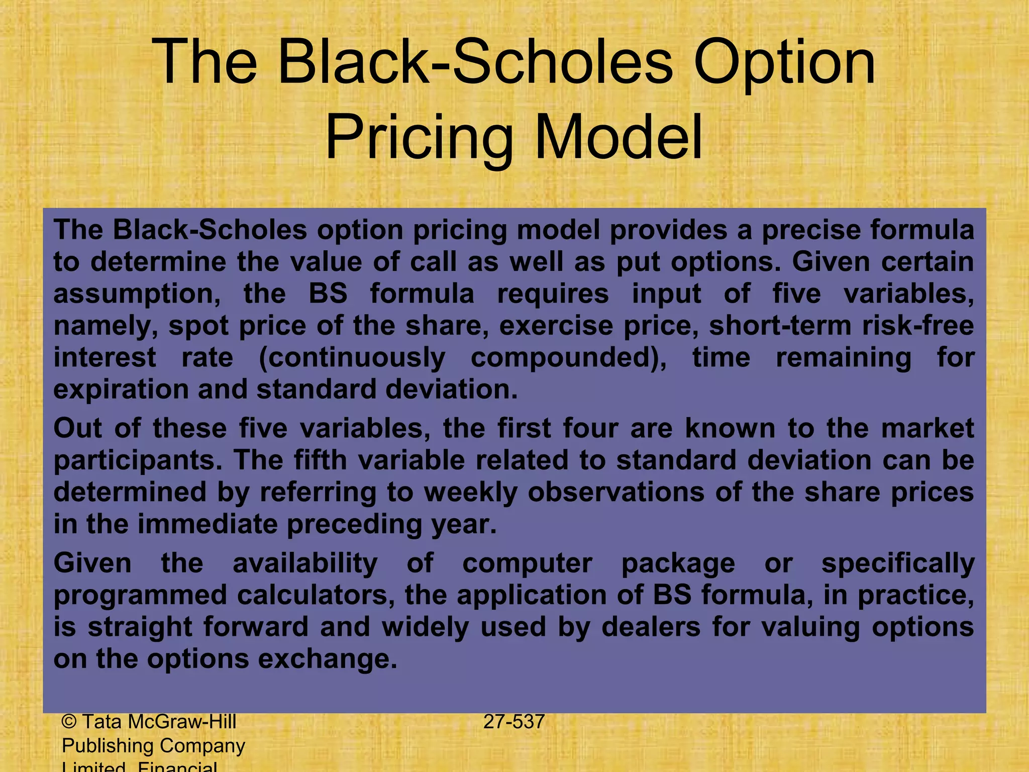 © Tata McGraw-Hill
Publishing Company
27-537
The Black-Scholes Option
Pricing Model
The Black-Scholes option pricing model provides a precise formula
to determine the value of call as well as put options. Given certain
assumption, the BS formula requires input of five variables,
namely, spot price of the share, exercise price, short-term risk-free
interest rate (continuously compounded), time remaining for
expiration and standard deviation.
Out of these five variables, the first four are known to the market
participants. The fifth variable related to standard deviation can be
determined by referring to weekly observations of the share prices
in the immediate preceding year.
Given the availability of computer package or specifically
programmed calculators, the application of BS formula, in practice,
is straight forward and widely used by dealers for valuing options
on the options exchange.
 
