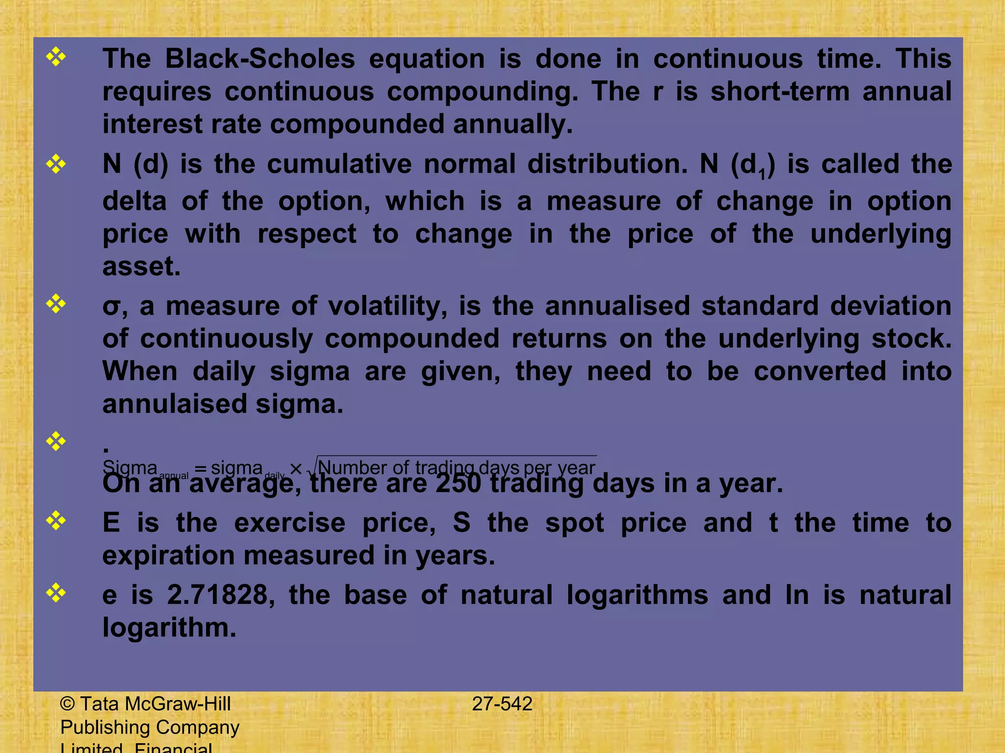 © Tata McGraw-Hill
Publishing Company
27-542
 The Black-Scholes equation is done in continuous time. This
requires continuous compounding. The r is short-term annual
interest rate compounded annually.
 N (d) is the cumulative normal distribution. N (d1) is called the
delta of the option, which is a measure of change in option
price with respect to change in the price of the underlying
asset.
 σ, a measure of volatility, is the annualised standard deviation
of continuously compounded returns on the underlying stock.
When daily sigma are given, they need to be converted into
annulaised sigma.
 .
On an average, there are 250 trading days in a year.
 E is the exercise price, S the spot price and t the time to
expiration measured in years.
 e is 2.71828, the base of natural logarithms and ln is natural
logarithm.
yearperdaystradingofNumbersigmaSigma dailyannual
×=
 