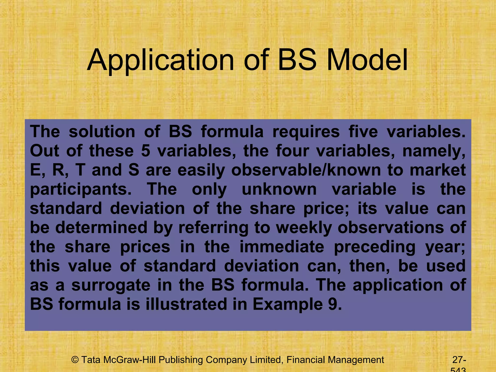 © Tata McGraw-Hill Publishing Company Limited, Financial Management 27-
Application of BS Model
The solution of BS formula requires five variables.
Out of these 5 variables, the four variables, namely,
E, R, T and S are easily observable/known to market
participants. The only unknown variable is the
standard deviation of the share price; its value can
be determined by referring to weekly observations of
the share prices in the immediate preceding year;
this value of standard deviation can, then, be used
as a surrogate in the BS formula. The application of
BS formula is illustrated in Example 9.
 