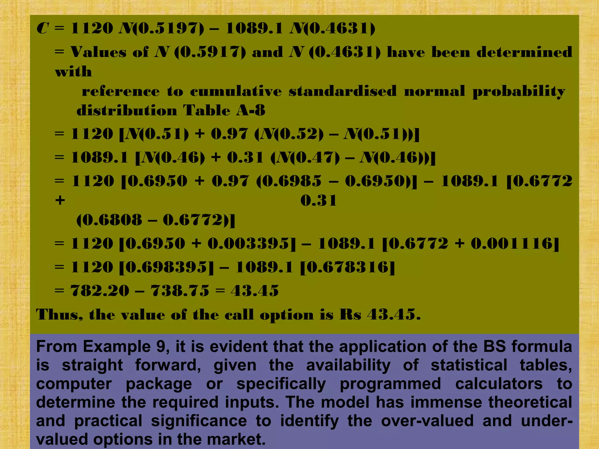 © Tata McGraw-Hill
Publishing Company
27-546
C = 1120 N(0.5197) – 1089.1 N(0.4631)
= Values of N (0.5917) and N (0.4631) have been determined
with
reference to cumulative standardised normal probability
distribution Table A-8
= 1120 [N(0.51) + 0.97 (N(0.52) – N(0.51))]
= 1089.1 [N(0.46) + 0.31 (N(0.47) – N(0.46))]
= 1120 [0.6950 + 0.97 (0.6985 – 0.6950)] – 1089.1 [0.6772
+ 0.31
(0.6808 – 0.6772)]
= 1120 [0.6950 + 0.003395] – 1089.1 [0.6772 + 0.001116]
= 1120 [0.698395] – 1089.1 [0.678316]
= 782.20 – 738.75 = 43.45
Thus, the value of the call option is Rs 43.45.
From Example 9, it is evident that the application of the BS formula
is straight forward, given the availability of statistical tables,
computer package or specifically programmed calculators to
determine the required inputs. The model has immense theoretical
and practical significance to identify the over-valued and under-
valued options in the market.
 