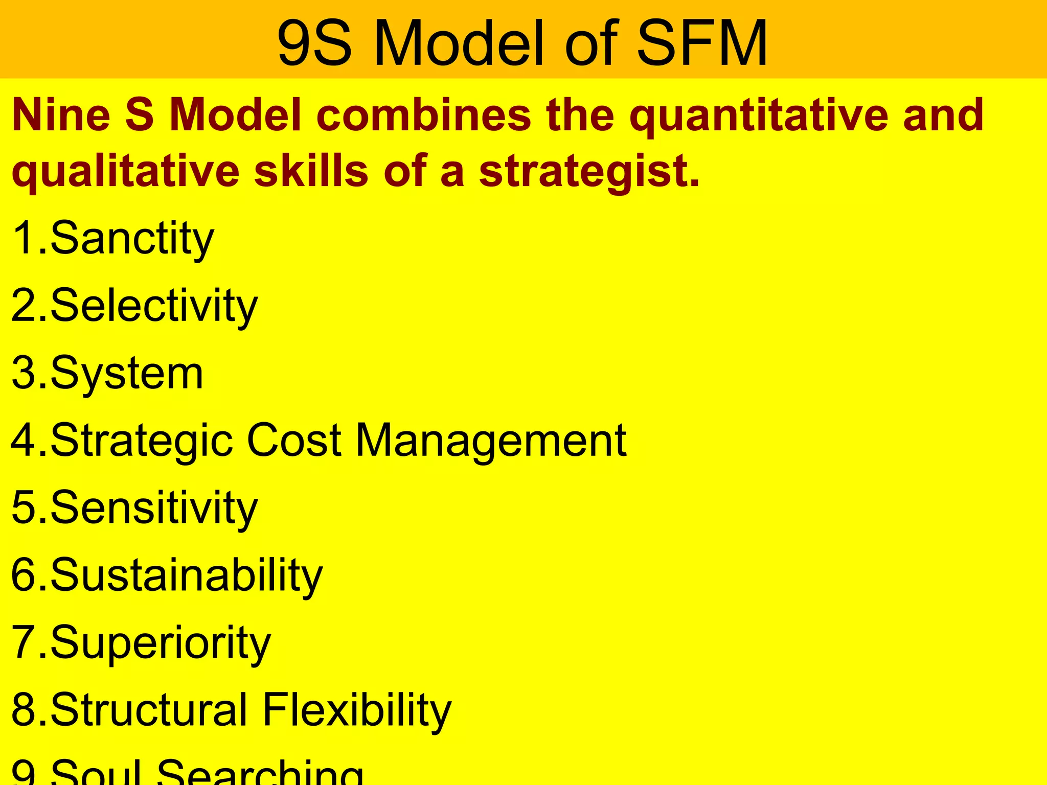 9S Model of SFM
Nine S Model combines the quantitative and
qualitative skills of a strategist.
1.Sanctity
2.Selectivity
3.System
4.Strategic Cost Management
5.Sensitivity
6.Sustainability
7.Superiority
8.Structural Flexibility
 