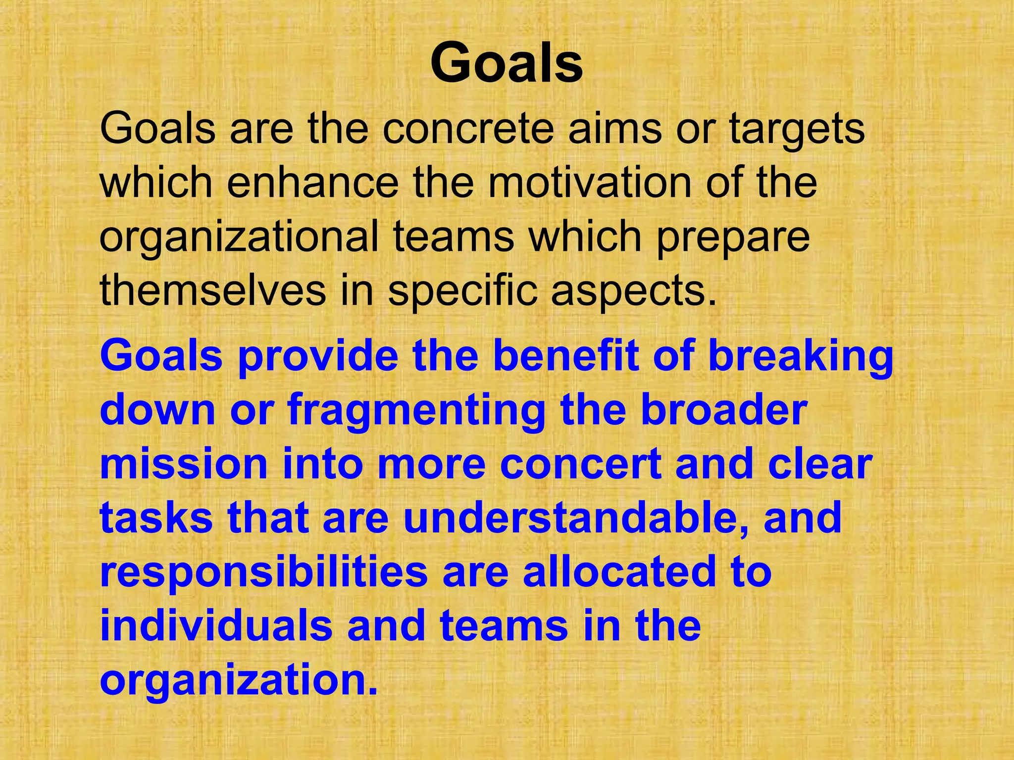 Goals
Goals are the concrete aims or targets
which enhance the motivation of the
organizational teams which prepare
themselves in specific aspects.
Goals provide the benefit of breaking
down or fragmenting the broader
mission into more concert and clear
tasks that are understandable, and
responsibilities are allocated to
individuals and teams in the
organization.
 