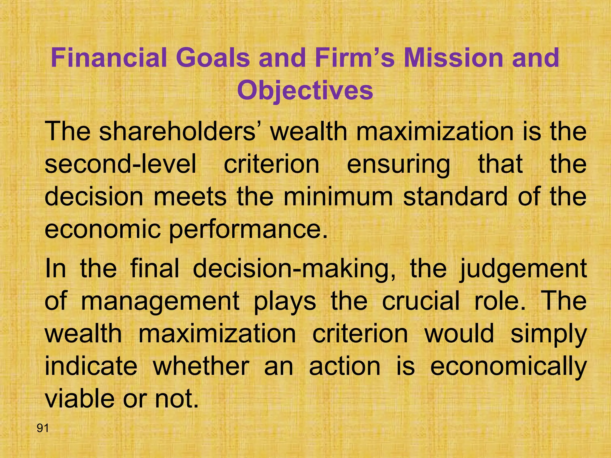 91
Financial Goals and Firm’s Mission and
Objectives
The shareholders’ wealth maximization is the
second-level criterion ensuring that the
decision meets the minimum standard of the
economic performance.
In the final decision-making, the judgement
of management plays the crucial role. The
wealth maximization criterion would simply
indicate whether an action is economically
viable or not.
 