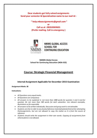 Dear students get fully solved assignments
Send your semester & Specialization name to our mail id :
“ help.mbaassignments@gmail.com ”
or
Call us at : 08263069601
(Prefer mailing. Call in emergency )
NMIMS Global Access
School for Continuing Education (NGA-SCE)
Course: Strategic Financial Management
Internal Assignment Applicable for December 2015 Examination
Assignment Marks: 30
Instructions:
 All Questions carry equal marks.
 All Questions are compulsory
 All answers to be explained in not more than 1000 words for question 1 and 2 and for
question 3in not more than 500 words for each subsection. Use relevant examples,
illustrations as far aspossible.
 All answers to be written individually. Discussion and group work is not advisable.
 Students are free to refer to any books/reference material/website/internet for attempting
theirassignments, but are not allowed to copy the matter as it is from the source of
reference.
 Students should write the assignment in their own words. Copying of assignments from
otherstudents is not allowed.
 