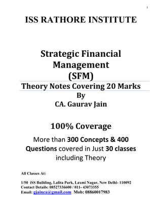 1
100% Coverage
More than 300 Concepts & 400
Questions covered in Just 30 classes
including Theory
ISS RATHORE INSTITUTE
Strategic Financial
Management
(SFM)
Theory Notes Covering 20 Marks
By
CA. Gaurav Jain
All Classes At:
1/50 iSS Building, Lalita Park, Laxmi Nagar, New Delhi- 110092
Contact Details: 08527336600 / 011- 43073355
Email: gjainca@gmail.com Mob: 08860017983
 