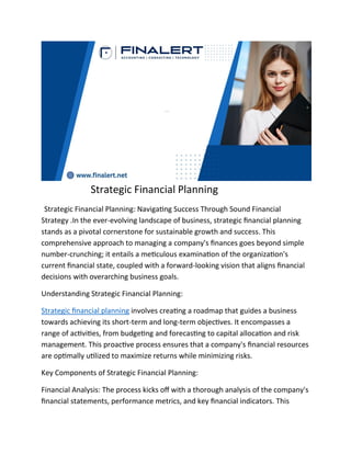 Strategic Financial Planning
Strategic Financial Planning: Navigating Success Through Sound Financial
Strategy .In the ever-evolving landscape of business, strategic financial planning
stands as a pivotal cornerstone for sustainable growth and success. This
comprehensive approach to managing a company's finances goes beyond simple
number-crunching; it entails a meticulous examination of the organization's
current financial state, coupled with a forward-looking vision that aligns financial
decisions with overarching business goals.
Understanding Strategic Financial Planning:
Strategic financial planning involves creating a roadmap that guides a business
towards achieving its short-term and long-term objectives. It encompasses a
range of activities, from budgeting and forecasting to capital allocation and risk
management. This proactive process ensures that a company's financial resources
are optimally utilized to maximize returns while minimizing risks.
Key Components of Strategic Financial Planning:
Financial Analysis: The process kicks off with a thorough analysis of the company's
financial statements, performance metrics, and key financial indicators. This
 