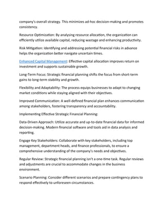 company's overall strategy. This minimizes ad-hoc decision-making and promotes
consistency.
Resource Optimization: By analysing resource allocation, the organization can
efficiently utilize available capital, reducing wastage and enhancing productivity.
Risk Mitigation: Identifying and addressing potential financial risks in advance
helps the organization better navigate uncertain times.
Enhanced Capital Management: Effective capital allocation improves return on
investment and supports sustainable growth.
Long-Term Focus: Strategic financial planning shifts the focus from short-term
gains to long-term stability and growth.
Flexibility and Adaptability: The process equips businesses to adapt to changing
market conditions while staying aligned with their objectives.
Improved Communication: A well-defined financial plan enhances communication
among stakeholders, fostering transparency and accountability.
Implementing Effective Strategic Financial Planning:
Data-Driven Approach: Utilize accurate and up-to-date financial data for informed
decision-making. Modern financial software and tools aid in data analysis and
reporting.
Engage Key Stakeholders: Collaborate with key stakeholders, including top
management, department heads, and finance professionals, to ensure a
comprehensive understanding of the company's needs and objectives.
Regular Review: Strategic financial planning isn't a one-time task. Regular reviews
and adjustments are crucial to accommodate changes in the business
environment.
Scenario Planning: Consider different scenarios and prepare contingency plans to
respond effectively to unforeseen circumstances.
 
