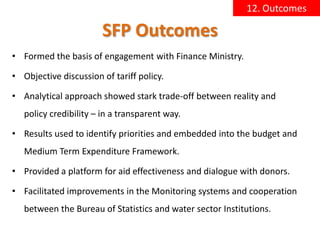 12. Outcomes

                        SFP Outcomes
• Formed the basis of engagement with Finance Ministry.

• Objective discussion of tariff policy.

• Analytical approach showed stark trade-off between reality and
   policy credibility – in a transparent way.

• Results used to identify priorities and embedded into the budget and
   Medium Term Expenditure Framework.

• Provided a platform for aid effectiveness and dialogue with donors.

• Facilitated improvements in the Monitoring systems and cooperation
   between the Bureau of Statistics and water sector Institutions.
 