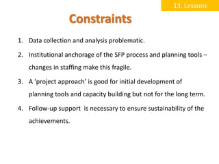 13. Lessons

                  Constraints
1. Data collection and analysis problematic.

2. Institutional anchorage of the SFP process and planning tools –
   changes in staffing make this fragile.

3. A ‘project approach’ is good for initial development of
   planning tools and capacity building but not for the long term.

4. Follow-up support is necessary to ensure sustainability of the
   achievements.
 