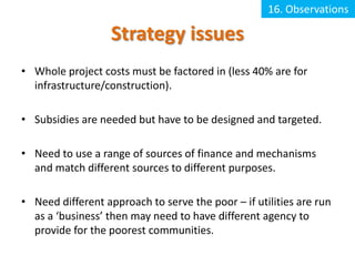 16. Observations

                   Strategy issues
• Whole project costs must be factored in (less 40% are for
  infrastructure/construction).

• Subsidies are needed but have to be designed and targeted.

• Need to use a range of sources of finance and mechanisms
  and match different sources to different purposes.

• Need different approach to serve the poor – if utilities are run
  as a ‘business’ then may need to have different agency to
  provide for the poorest communities.
 