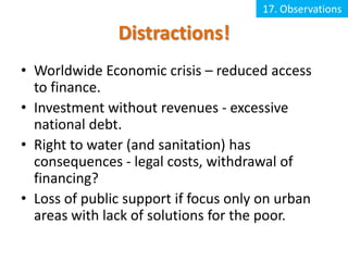 17. Observations

               Distractions!
• Worldwide Economic crisis – reduced access
  to finance.
• Investment without revenues - excessive
  national debt.
• Right to water (and sanitation) has
  consequences - legal costs, withdrawal of
  financing?
• Loss of public support if focus only on urban
  areas with lack of solutions for the poor.
 
