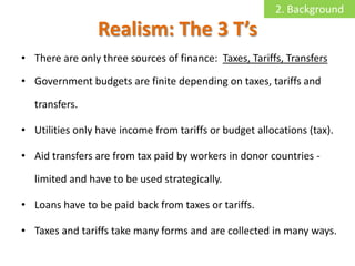 2. Background
                 Realism: The 3 T’s
• There are only three sources of finance: Taxes, Tariffs, Transfers

• Government budgets are finite depending on taxes, tariffs and

  transfers.

• Utilities only have income from tariffs or budget allocations (tax).

• Aid transfers are from tax paid by workers in donor countries -

  limited and have to be used strategically.

• Loans have to be paid back from taxes or tariffs.

• Taxes and tariffs take many forms and are collected in many ways.
 