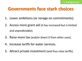 3. Background

  Governments face stark choices
1. Lower ambitions (or renege on commitments).

2. Access more grant aid (it has increased but is limited
   and unpredictable).

3. Raise more tax (and/or divert it from other uses).

4. Increase tariffs for water services.

5. Attract private investment (and thus raise tariffs).
 