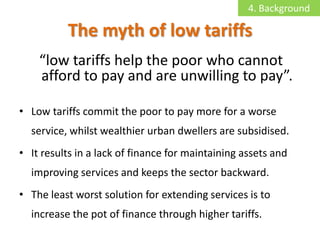 4. Background

          The myth of low tariffs
    “low tariffs help the poor who cannot
    afford to pay and are unwilling to pay”.

• Low tariffs commit the poor to pay more for a worse
  service, whilst wealthier urban dwellers are subsidised.
• It results in a lack of finance for maintaining assets and
  improving services and keeps the sector backward.
• The least worst solution for extending services is to
  increase the pot of finance through higher tariffs.
 