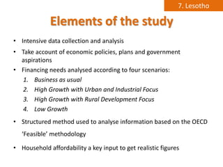 7. Lesotho

             Elements of the study
• Intensive data collection and analysis
• Take account of economic policies, plans and government
  aspirations
• Financing needs analysed according to four scenarios:
   1. Business as usual
   2. High Growth with Urban and Industrial Focus
   3. High Growth with Rural Development Focus
   4. Low Growth
• Structured method used to analyse information based on the OECD
   ‘Feasible’ methodology

• Household affordability a key input to get realistic figures
 