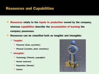 

Resources relate to the inputs to production owned by the company,
whereas capabilities describe the accumulation of learning the
company possesses.
 Resources can be classified both as tangible and intangible:
 Tangible:
▪ Financial (Cash, securities)
▪ Physical (Location, plant, machinery)

 Intangible:
▪
▪
▪
▪

Technology (Patents, copyrights)
Human resources
Reputation (Brands)
Culture

 