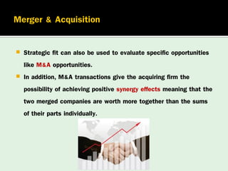 


Strategic fit can also be used to evaluate specific opportunities
like M&A opportunities.
In addition, M&A transactions give the acquiring firm the
possibility of achieving positive synergy effects meaning that the
two merged companies are worth more together than the sums
of their parts individually.

 