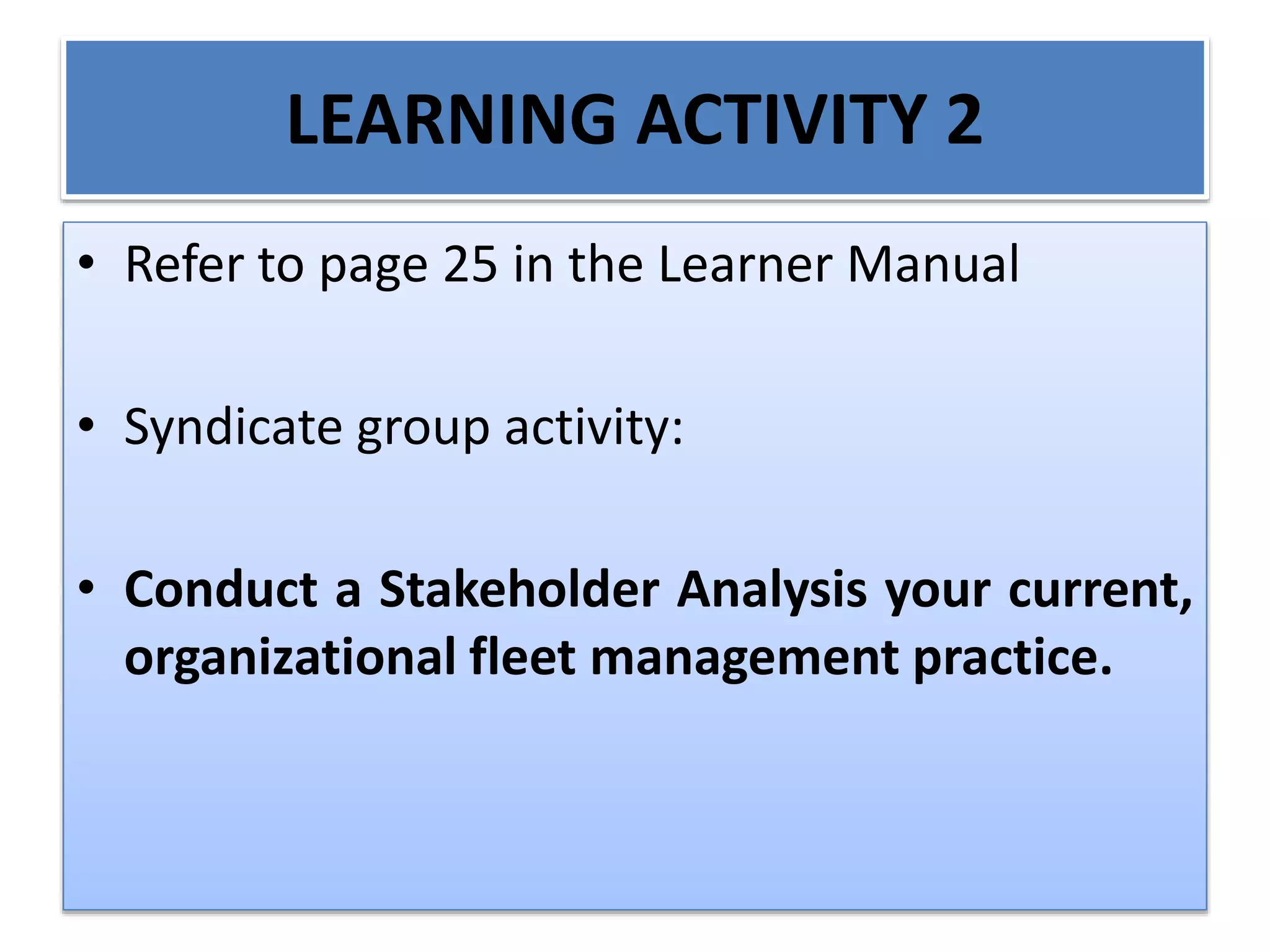 LEARNING ACTIVITY 2
• Refer to page 25 in the Learner Manual
• Syndicate group activity:
• Conduct a Stakeholder Analysis your current,
organizational fleet management practice.
 