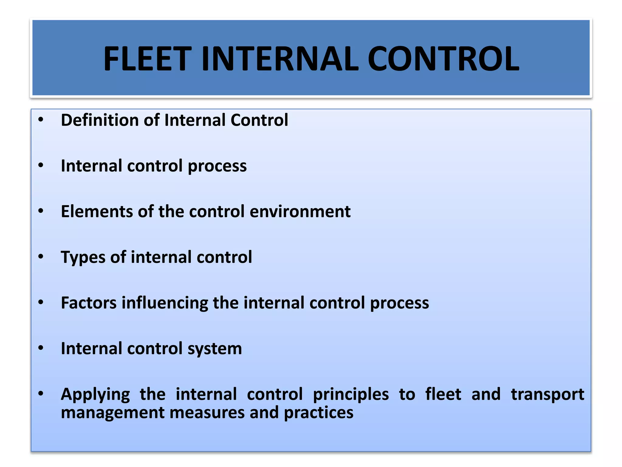 FLEET INTERNAL CONTROL
• Definition of Internal Control
• Internal control process
• Elements of the control environment
• Types of internal control
• Factors influencing the internal control process
• Internal control system
• Applying the internal control principles to fleet and transport
management measures and practices
 