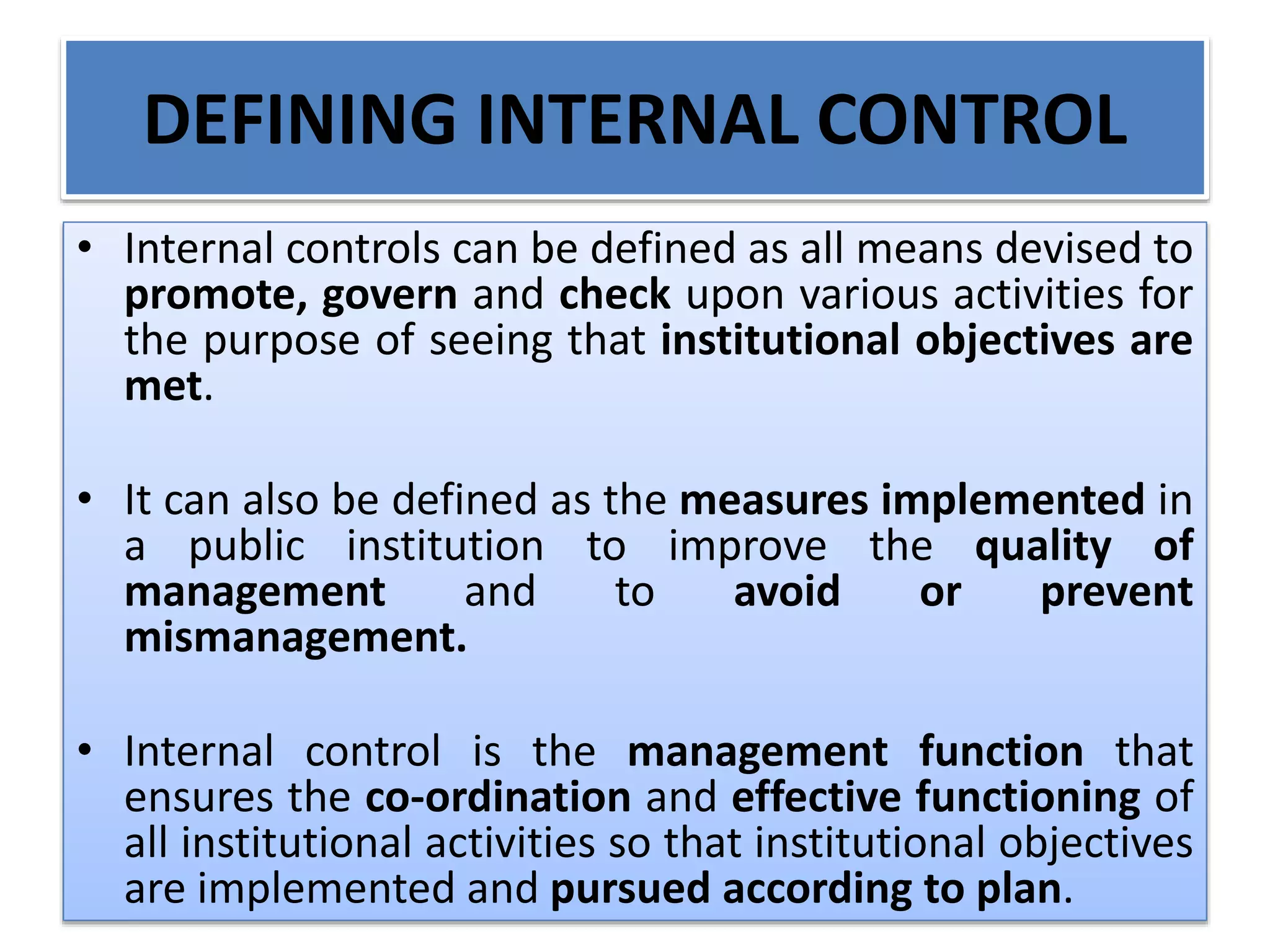 DEFINING INTERNAL CONTROL
• Internal controls can be defined as all means devised to
promote, govern and check upon various activities for
the purpose of seeing that institutional objectives are
met.
• It can also be defined as the measures implemented in
a public institution to improve the quality of
management and to avoid or prevent
mismanagement.
• Internal control is the management function that
ensures the co-ordination and effective functioning of
all institutional activities so that institutional objectives
are implemented and pursued according to plan.
 