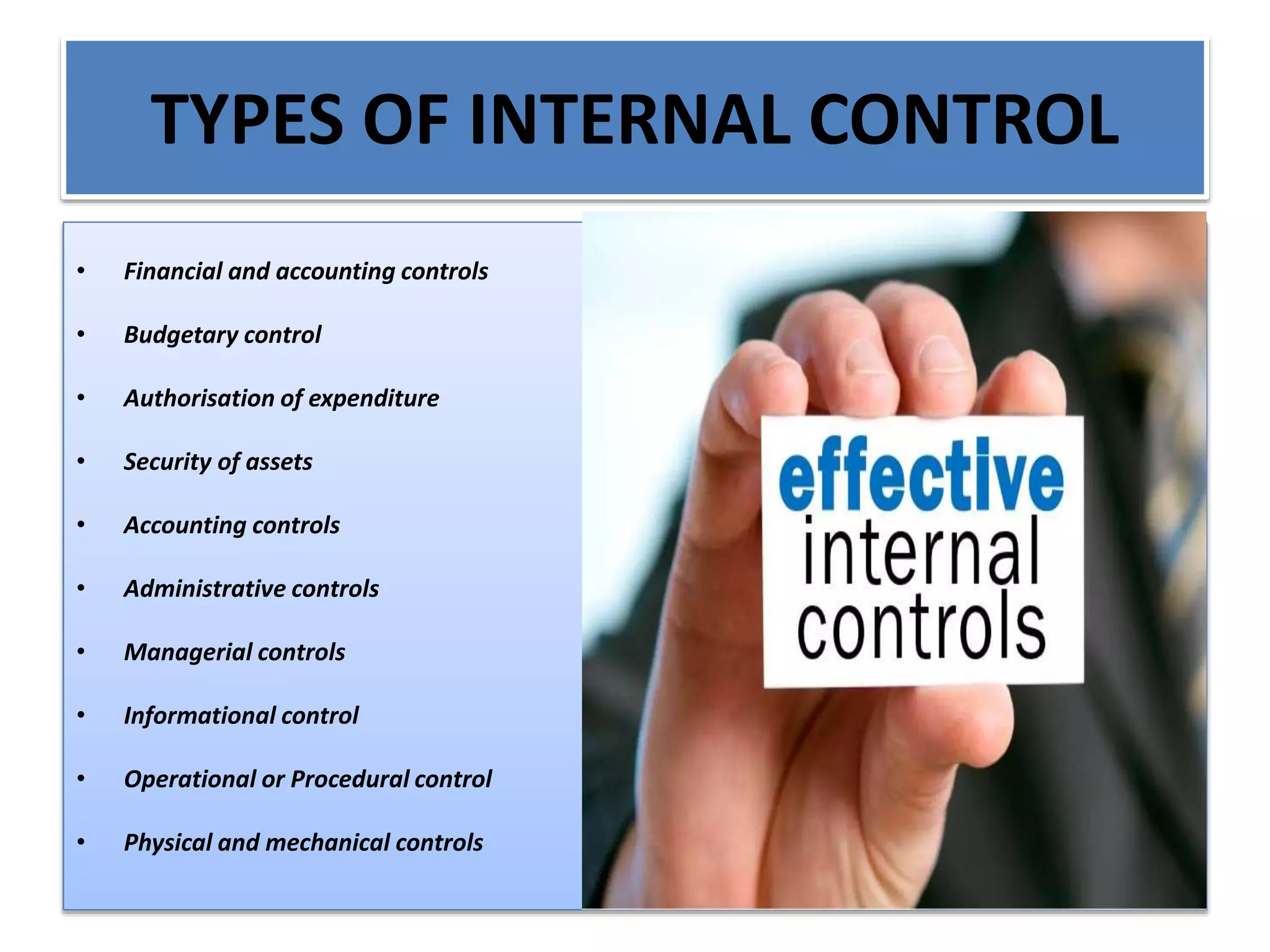 TYPES OF INTERNAL CONTROL
• Financial and accounting controls
• Budgetary control
• Authorisation of expenditure
• Security of assets
• Accounting controls
• Administrative controls
• Managerial controls
• Informational control
• Operational or Procedural control
• Physical and mechanical controls
 