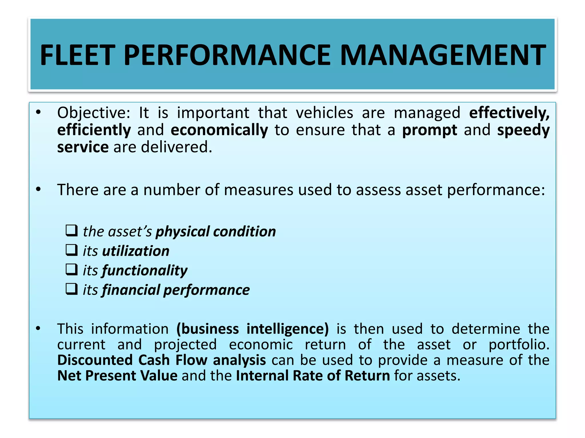 FLEET PERFORMANCE MANAGEMENT
• Objective: It is important that vehicles are managed effectively,
efficiently and economically to ensure that a prompt and speedy
service are delivered.
• There are a number of measures used to assess asset performance:
 the asset’s physical condition
 its utilization
 its functionality
 its financial performance
• This information (business intelligence) is then used to determine the
current and projected economic return of the asset or portfolio.
Discounted Cash Flow analysis can be used to provide a measure of the
Net Present Value and the Internal Rate of Return for assets.
 
